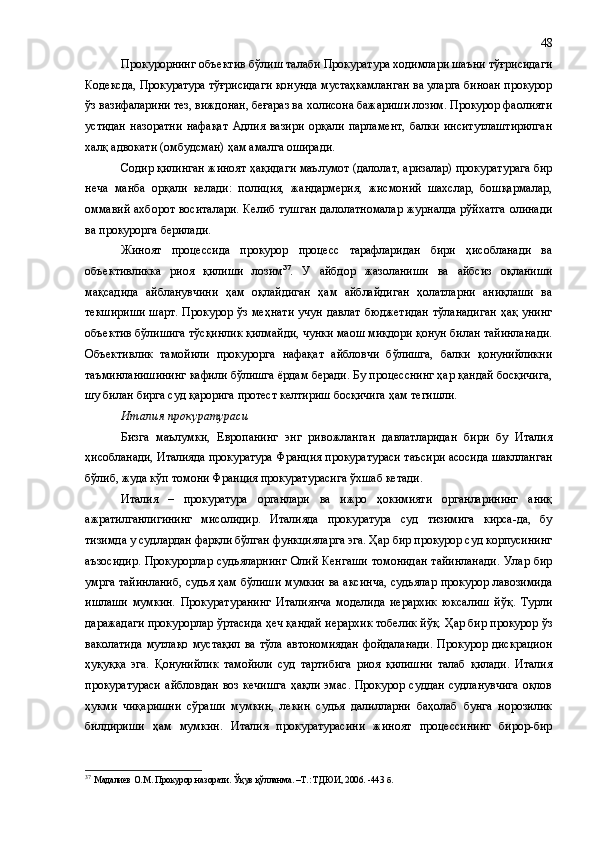 Прокурорнинг объектив бўлиш талаби Прокуратура ходимлари шаъни тўғрисидаги
Кодексда, Прокуратура тўғрисидаги қонунда мустаҳкамланган ва уларга биноан прокурор
ўз вазифаларини тез, виждонан, беғараз ва холисона бажариши лозим. Прокурор фаолияти
устидан   назоратни   нафақат   Адлия   вазири   орқали   парламент,   балки   инситутлаштирилган
халқ адвокати (омбудсман) ҳам амалга оширади.
Содир қилинган жиноят ҳақидаги маълумот (далолат, аризалар) прокуратурага бир
неча   манба   орқали   келади:   полиция,   жандармерия,   жисмоний   шахслар,   бошқармалар,
оммавий ахборот воситалари. Келиб тушган далолатномалар  журналда рўйхатга  олинади
ва прокурорга берилади.
Жиноят   процессида   прокурор   процесс   тарафларидан   бири   ҳисобланади   ва
объективликка   риоя   қилиши   лозим 37
.   У   айбдор   жазоланиши   ва   айбсиз   оқланиши
мақсадида   айбланувчини   ҳам   оқлайдиган   ҳам   айблайдиган   ҳолатларни   аниқлаши   ва
текшириши  шарт. Прокурор ўз меҳнати  учун давлат бюджетидан  тўланадиган  ҳақ унинг
объектив бўлишига тўсқинлик қилмайди, чунки маош миқдори қонун билан тайинланади.
Объективлик   тамойили   прокурорга   нафақат   айбловчи   бўлишга,   балки   қонунийликни
таъминланишининг кафили бўлишга ёрдам беради. Бу процесснинг ҳар қандай босқичига,
шу билан бирга суд қарорига протест келтириш босқичига ҳам   тегишли. 
Италия прокуратураси
Бизга   маълумки,   Европанинг   энг   ривожланган   давлатларидан   бири   бу   Италия
ҳисобланади, Италияда прокуратура Франция прокуратураси таъсири асосида шаклланган
бўлиб, жуда кўп томони Франция прокуратурасига ўхшаб кетади.
Италия   –   прокуратура   органлари   ва   ижро   ҳокимияти   органларининг   аниқ
ажратилганлигининг   мисоли дир .   Италияда   прокуратура   суд   тизимига   кирса-да,   бу
тизимда у судлардан фарқли бўлган функцияларга эга. Ҳар бир прокурор суд корпусининг
аъзосидир.  Прокурорлар судьяларнинг Олий Кенгаши  томонидан  тайинланади.  Улар бир
умрга тайинланиб, судья ҳам бўлиши мумкин ва аксинча, судьялар прокурор лавозимида
ишлаши   мумкин.   Прокуратуранинг   Италия н ча   моделида   иерархик   юксалиш   йўқ.   Турли
даражадаги прокурорлар ўртасида ҳеч қандай иерархик тобелик йўқ. Ҳар бир прокурор ўз
ваколатида   мутлақо  мустақил   ва тўла  автономиядан  фойдаланади.  Прокурор  дискрацион
ҳуқуққа   эга.   Қонунийлик   тамойили   суд   тартибига   риоя   қилишни   талаб   қилади.   Италия
прокуратураси  айбловдан  воз  кечишга  ҳақли эмас. Прокурор суддан  судланувчига  оқлов
ҳукми   чиқаришни   сўраши   мумкин,   лекин   судья   далилларни   баҳолаб   бунга   норозилик
билдириши   ҳам   мумкин.   Италия   прокуратурасини   жиноят   процессининг   бирор-бир
37
  Мадалиев О.М .  Прокурор назорати .  Ўқув қўлланма .   –Т.: ТДЮИ, 2006. - 443   б .  48 