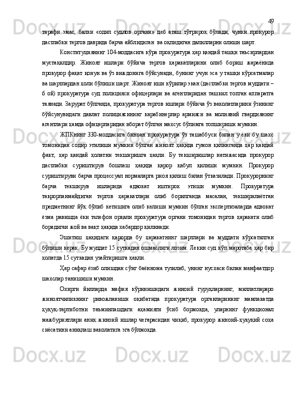 тарафи   эмас,   балки   «одил   судлов   органи»   деб   аташ   тўғрироқ   бўлади,   чунки   прокурор
дастлабки тергов даврида барча айбл и диган  ва оқл и диган далилларни олиши шарт.  
Конституциянинг 104-моддасига кўра прокуратура ҳар қандай ташқи таъсирлардан
мустақилдир.   Жиноят   ишлари   бўйича   тергов   ҳаракатларини   олиб   бориш   жараёнида
прокурор фақат қонун ва ўз виждонига бўйсунади, бунинг учун эса у ташқи кўрсатмалар
ва шартлардан ҳоли бўлиши шарт. Жиноят иши кўрилар экан (дастлабки тергов муддати –
6   ой)   прокуратура   суд   полицияси   офицерлари   ва   агентларидан   ташкил   топган   аппаратга
таянади. Зарурат бўлганда ,   прокуратура тергов ишлари бўйича ўз ваколатларини ўзининг
бўйсунувидаги   давлат   полициясининг   карабинерлар   армияси   ва   молиявий   гвардиянинг
агентлари  ҳамда  офицерларидан иборат бўлган махсус бўлимга топшириши мумкин.
ЖПКнинг   330-моддасига   биноан   прокуратура   ўз   ташаббуси   билан   у   ёки   бу   шахс
томонидан   содир   этилиши   мумкин   бўлган   жиноят   ҳақида   гумон   қилинганда   ҳар   қандай
факт,   ҳар   қандай   ҳолатни   текширишга   ҳақли.   Бу   текширишлар   натижасида   прокурор
дастлабки   суриштирув   бошлаш   ҳақида   қарор   қабул   қилиши   мумкин.   Прокурор
суриштируви барча процессуал нормаларга риоя қилиш билан ўтказилади. Прокурорнинг
барча   текширув   ишларида   адвокат   иштирок   этиши   мумкин.   Прокуратура
такрорланмайдиган   тергов   ҳаракатлари   олиб   борилганда   масалан,   текширилаётган
предметнинг   йўқ   бўлиб   кетишига   олиб   келиши   мумкин   бўлган   экспертизаларда   адвокат
ёзма   равишда   ёки   телефон   орқали   прокуратура   органи   томонидан   тергов   ҳаракати   олиб
борадиган жой ва вақт ҳақида хабардор қилинади. 
Эшитиш   ҳақидаги   қарорда   бу   ҳаракатнинг   шартлари   ва   муддати   кўрсатилган
бўлиши керак. Бу муддат 15 суткадан ошмаслиги лозим. Лекин суд кўп маротаба ҳар бир
ҳолатда 15 суткадан узайтиришга ҳақли.
Ҳар сафар ёзиб олишдан сўнг баённома тузилиб, унинг нусхаси билан манфаатдор
шахслар танишиши мумкин. 
Охирги   йилларда   мафия   кўринишидаги   жиноий   гуруҳларнинг,   миллатлараро
жиноятчиликнинг   ривожланиши   оқибатида   прокуратура   органларининг   мамлакатда
ҳуқуқ-тартиботни   таъминлашдаги   аҳамияти   ўсиб   бормоқда,   уларнинг   функционал
мажбуриятлари   аниқ   жиноий   ишлар   чегарасидан   чиқиб,   прокурор   жиноий-ҳуқуқий   соҳа
сиёсатини аниқлаш ваколатига эга бўлмоқда. 49 