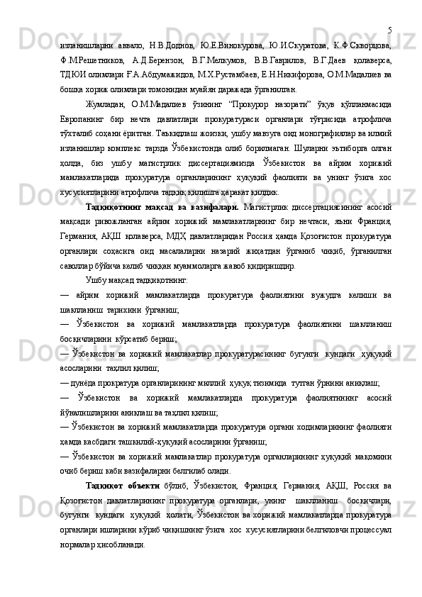 изланишларни   аввало,   Н.В.Доднов,   Ю.Е.Винокурова,   Ю.И.Скуратова,   К.Ф.Скворцова,
Ф.М.Решетников,   А.Д.Берензон,   В.Г.Мелкумов,   В.В.Гаврилов,   В.Г.Даев   қ олаверса,
ТДЮИ олимлари  Ғ.А.Абдумажидов,  М.Х.Рустамбаев, Е.Н.Никифорова, О.М.Мадалиев  ва
бошқа хориж олимлари томонидан муайян даражада ўрганилган.
Жумладан,   О.М.Мадалиев   ўзининг   “Прокурор   назорати”   ўқув   қўлланмасида
Европанинг   бир   нечта   давлатлари   прокуратураси   органлари   тўғрисида   атрофлича
тўхталиб соҳани ёритган. Таъкидлаш жоизки, ушбу мавзуга оид монографиялар ва илмий
изланишлар   комплекс   тарзда   Ўзбекистонда   олиб   борилмаган.   Шуларни   эътиборга   олган
ҳолда,   биз   ушбу   магистрлик   диссертациямизда   Ўзбекистон   ва   айрим   хорижий
мамлакатларида   прокуратура   органларининг   ҳуқуқий   фаолияти   ва   унинг   ўзига   хос
хусусиятларини атрофлича тадқиқ қилишга ҳаракат қилдик. 
Тадқиқотнинг   мақсад   ва   вазифалари.   Магистрлик   диссертациясининг   асосий
мақсади   ривожланган   айрим   хорижий   мамлакатларнинг   бир   нечтаси,   яъни   Франция,
Германия,   АҚШ   қолаверса,   МДҲ   давлатларидан   Россия   ҳамда   Қозоғистон   прокуратура
органлари   соҳасига   оид   масалаларни   назарий   жиҳатдан   ўрганиб   чиқиб,   ўрганилган
саволлар бўйича келиб чиққан муаммоларга жавоб қидиришдир. 
Ушбу мақсад тадқиқотнинг:
―   айрим   хорижий   мамлакатларда   прокуратура   фаолиятини   вужудга   келиши   ва
шаклланиш  тарихини  ўрганиш;   
―   Ўзбекистон   ва   хорижий   мамлакатларда   прокуратура   фаолиятини   шаклланиш
босқичларини  кўрсатиб бериш; 
―   Ўзбекистон   ва   хорижий   мамлакатлар   прокуратурасининг   бугунги     кундаги     ҳуқуқий
асосларини  таҳлил қилиш; 
―   дунёда прократура органларининг  миллий  ҳуқуқ тизимида  тутган ўрни ни  аниқлаш;  
―   Ўзбекистон   ва   хорижий   мамлакатларда   прокуратура   фаолиятининг   асосий
йўналишларини аниқлаш ва  таҳлил қилиш; 
―   Ўзбекистон   ва  хорижий  мамлакатларда  прокуратура  органи   ходимларининг  фаолияти
ҳамда касбдаги  ташкилий - ҳуқуқий асосларини ўрганиш;  
―   Ўзбекистон   ва   хорижий   мамлакатлар   прокуратура   органларининг   ҳуқуқий   мақомини
очиб бериш каби вазифаларни белгилаб олади.
Тадқиқот   объекти   бўлиб,   Ўзбекистон,   Франция,   Германия,   АҚШ,   Россия   ва
Қозоғистон   давлатларининг   прокуратура   органлари,   унинг     шаклланиш     босқичлари,
бугунги     кундаги    ҳуқуқий    ҳолати,   Ўзбекистон  ва  хорижий   мамлакатларда  прокуратура
органлари  ишларини кўриб чиқишнинг ўзига  хос  хусусиятларини белгиловчи процессуал
нормалар ҳисобланади. 5 