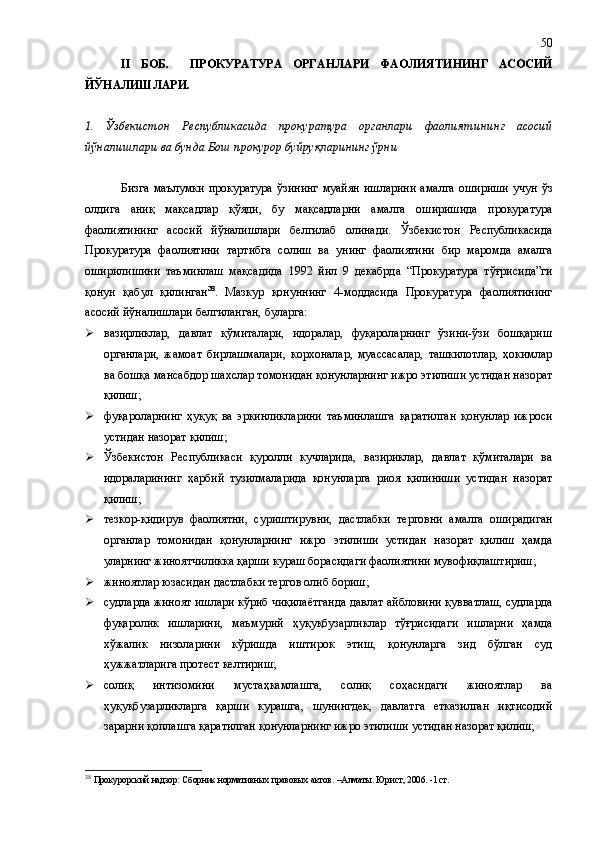 II   БОБ .     ПРОКУРАТУРА   ОРГАНЛАРИ   ФАОЛИЯТ И НИНГ   АСОСИЙ
ЙЎНАЛИШЛАРИ .
1.   Ўзбекистон   Республикаси да   прокуратура   органлари   фаолият и нинг   асосий
йўналишлари  ва бунда Бош прокурор буйруқларининг ўрни
Бизга  маълумки  прокуратура  ўзининг  муайян  ишларини  амалга  ошириши  учун ўз
олдига   аниқ   мақсадлар   қўяди,   бу   мақсадларни   амалга   оширишида   прокуратура
фаолиятининг   асосий   йўналишлари   белгилаб   олинади.   Ўзбекистон   Республикасида
Прокуратура   фаолиятини   тартибга   солиш   ва   унинг   фаолиятини   бир   маромда   амалга
оширилишини   таъминлаш   мақсадида   1992   йил   9   декабрда   “Прокуратура   тўғрисида”ги
қонун   қабул   қилинган 38
.   Мазкур   қонуннинг   4-моддасида   Прокуратура   фаолиятининг
асосий йўналишлари белгиланган, буларга:
 вазирликлар,   давлат   қўмиталари,   идоралар,   фуқароларнинг   ўзини-ўзи   бошқариш
органлари,   жамоат   бирлашмалари,   корхоналар,   муассасалар,   ташкилотлар,   ҳокимлар
ва бошқа мансабдор шахслар томонидан қонунларнинг ижро этилиши устидан назорат
қилиш;
 фуқароларнинг   ҳуқуқ   ва   эркинликларини   таъминлашга   қаратилган   қонунлар   ижроси
устидан назорат қилиш;
 Ўзбекистон   Республикаси   қуролли   кучларида,   вазириклар,   давлат   қўмиталари   ва
идораларининг   ҳарбий   тузилмаларида   қонунларга   риоя   қилиниши   устидан   назорат
қилиш;
 тезкор-қидирув   фаолиятни,   суриштирувни,   дастлабки   терговни   амалга   оширадиган
органлар   томонидан   қонунларнинг   ижро   этилиши   устидан   назорат   қилиш   ҳамда
уларнинг жиноятчиликка қарши кураш борасидаги фаолиятини мувофиқлаштириш;
 жиноятлар юзасидан дастлабки тергов олиб бориш;
 судларда жиноят ишлари кўриб чиқилаётганда давлат айбловини қувватлаш, судларда
фуқаролик   ишларини,   маъмурий   ҳуқуқбузарликлар   тўғрисидаги   ишларни   ҳамда
хўжалик   низоларини   кўришда   иштирок   этиш,   қонунларга   зид   бўлган   суд
ҳужжатларига протест келтириш;
 солиқ   интизомини   мустаҳкамлашга,   солиқ   соҳасидаги   жиноятлар   ва
ҳуқуқбузарликларга   қарши   курашга,   шунингдек,   давлатга   етказилган   иқтисодий
зарарни қоплашга қаратилган қонунларнинг ижро этилиши устидан назорат қилиш;
38
  Прокурорский надзор: Сборник нормативных правовых актов. –Алматы. Юрист, 2006. -1 ст. 50 