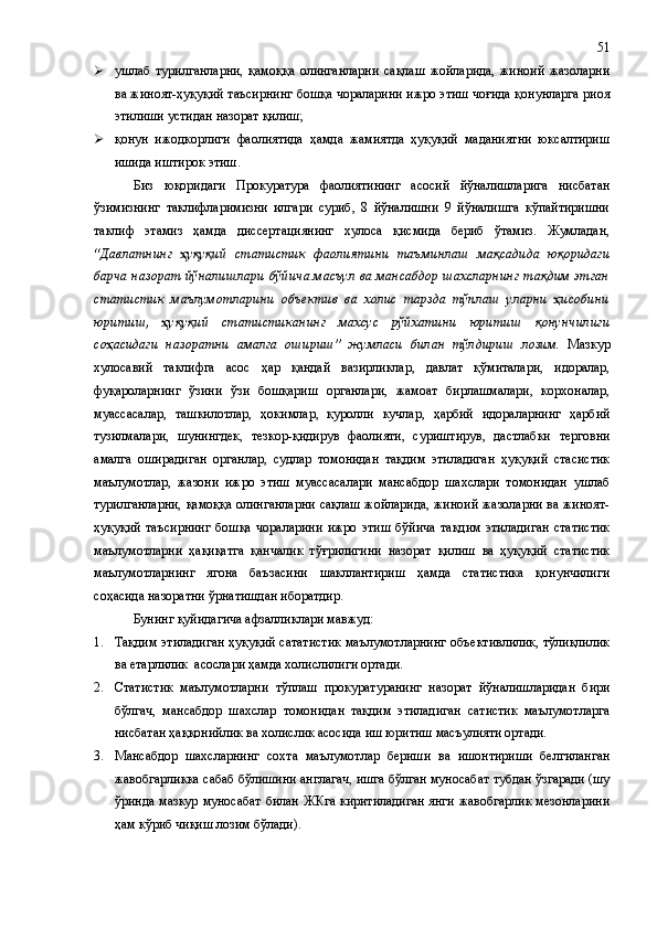  ушлаб   турилганларни,   қамоққа   олинганларни   сақлаш   жойларида,   жиноий   жазоларни
ва жиноят-ҳуқуқий таъсирнинг бошқа чораларини ижро этиш чоғида қонунларга риоя
этилиши устидан назорат қилиш;
 қонун   ижодкорлиги   фаолиятида   ҳамда   жамиятда   ҳуқуқий   маданиятни   юксалтириш
ишида иштирок этиш.
Биз   юқоридаги   Прокуратура   фаолиятининг   асосий   йўналишларига   нисбатан
ўзимизнинг   таклифларимизни   илгари   суриб,   8   йўналишни   9   йўналишга   кўпайтиришни
таклиф   этамиз   ҳамда   диссертациянинг   хулоса   қисмида   бериб   ўтамиз.   Жумладан,
“Давлатнинг   ҳуқуқий   статистик   фаолиятини   таъминлаш   мақсадида   юқоридаги
барча назорат йўналишлари бўйича масъул ва мансабдор шахсларнинг тақдим этган
статистик   маълумотларини   объектив   ва   холис   тарзда   тўплаш   уларни   ҳисобини
юритиш,   ҳуқуқий   статистиканинг   махсус   рўйхатини   юритиш   қонунчилиги
соҳасидаги   назоратни   амалга   ошириш”   жумласи   билан   тўлдириш   лозим.   Мазкур
хулосавий   таклифга   асос   ҳар   қандай   вазирликлар,   давлат   қўмиталари,   идоралар,
фуқароларнинг   ўзини   ўзи   бошқариш   органлари,   жамоат   бирлашмалари,   корхоналар,
муассасалар,   ташкилотлар,   ҳокимлар,   қуролли   кучлар,   ҳарбий   идораларнинг   ҳарбий
тузилмалари,   шунингдек,   тезкор-қидирув   фаолияти,   суриштирув,   дастлабки   терговни
амалга   оширадиган   органлар,   судлар   томонидан   тақдим   этиладиган   ҳуқуқий   стасистик
маълумотлар,   жазони   ижро   этиш   муассасалари   мансабдор   шахслари   томонидан   ушлаб
турилганларни, қамоққа олинганларни сақлаш жойларида, жиноий жазоларни ва жиноят-
ҳуқуқий   таъсирнинг   бошқа   чораларини   ижро   этиш   бўйича   тақдим   этиладиган   статистик
маълумотларни   ҳақиқатга   қанчалик   тўғрилигини   назорат   қилиш   ва   ҳуқуқий   статистик
маълумотларнинг   ягона   баъзасини   шакллантириш   ҳамда   статистика   қонунчилиги
соҳасида назоратни ўрнатишдан иборатдир. 
Бунинг қуйидагича афзалликлари мавжуд:
1. Тақдим этиладиган ҳуқуқий сататистик маълумотларнинг объективлилик, тўлиқлилик
ва етарлилик  асослари ҳамда холислилиги ортади.
2. Статистик   маълумотларни   тўплаш   прокуратуранинг   назорат   йўналишларидан   бири
бўлгач,   мансабдор   шахслар   томонидан   тақдим   этиладиган   сатистик   маълумотларга
нисбатан ҳаққонийлик ва холислик асосида иш юритиш масъулияти ортади.
3. Мансабдор   шахсларнинг   сохта   маълумотлар   бериши   ва   ишонтириши   белгиланган
жавобгарликка сабаб бўлишини англагач, ишга бўлган муносабат тубдан ўзгаради (шу
ўринда мазкур муносабат билан ЖКга киритиладиган янги жавобгарлик мезонларини
ҳам кўриб чиқиш лозим бўлади). 51 