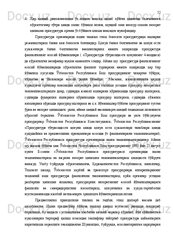 4. Ҳар   қандай   ривожланишни   ўз   олдига   мақсад   қилиб   қўйган   давлатда   белгиланган
кўрсатгичлар   тўғри   ҳамда   холис   бўлиши   лозим,   шундай   экан   мазкур   соҳани   назорат
қилишни прокуратура органи ўз бўйнига олиши мақсадга мувофиқдир.
Прокуратура   органларида   ишни   ташкил   этиш   бевосита   прокуратурада   ишларни
режалаштириш   билан   ҳам   бевосита   боғлиқдир.   Қонун   билан   белгиланган   ва   қонун   ости
ҳужжатлари   билан   белгиланган   ваколатларини   амалга   оширишда   прокуратура
фаолиятининг   асосий   йўналишлари   (   «Прокуратура   тўғрисида»ги   қонуннинг   4-моддаси)
да кўрсатилган вазифалар муҳим аҳамиятга эгадир. Айнан шу  прокуратура фаолиятининг
асосий   йўналишларида   кўрсатилган   фаолият   турларини   амалга   оширишда   ҳар   бир
йўналиш   хусусида   Ўзбекистон   Республикаси   Бош   прокурорининг   чиқарган   бўйруқ,
кўрсатма   ва   Низомлари   асосий   ролни   ўйнайди.     Масалан,   жиноятчиликка   қарши
курашувчи   органлар   томонидан   қонунларга   риоя   этилиши   устидан   прокурор   назоратини
такомиллаштиришга   доир,   судларда   жиноят   ишларини   кўрилишида   прокурор   иштироки,
судларда   фуқаролик   ишларини   кўрилишида   прокурор   иштироки,   судларда   хўжалик
низоларини кўришда прокурор иштироки ва ҳ.к. йўналишлар бўйича прокурорнинг тутган
ўрни ва назорат қилишдаги  роли, айнан қандай масалаларга қандай ёндашиши лозимлиги
кўрсатиб   берилган.   Ўзбекистон   Республикаси   Бош   прокурори   ва   унга   бўйсунувчи
прокурорлар   Ўзбекистон   Республикаси   Конституцияси,   Ўзбекистон   Республикасининг
«Прокуратура   тўғрисида»ги   қонуни   ҳамда   қонун   ости   ҳужжатлари   талаблари   ҳамда
ҳудудийлик   ва   предметлилик   принциплари   асосида   ўз   фаолиятларини   ташкиллаштириб,
Ўзбекистон   Республикаси   прокуратура   органларида   ишни   ташкиллаштирадилар.   Айнан
шу масала бўйича ҳам Ўзбекистон Республикаси Бош прокурорининг 1993 йил 25 август
кунги   8 - сонли   «Ўзбекистон   Республикаси   прокуратураси   органларида   ишни
ташкиллаштириш   ва   ижрони   назорат   қилишни   такомиллаштириш   ҳақида»ги   бўйруғи
мавжуд.   Ушбу   буйруқда   кўрсатилишича,   Қорақалпоғистон   Республикаси,   вилоятлар,
Тошкент   шаҳар,   Ўзбекистон   ҳарбий   ва   транспорт   прокурорлари   аппаратларининг
ташкилий   иши   прокуратура   фаолиятини   такомиллаштириш,   қуйи   органлар   устидан
раҳбарлик   қилишни   яхшилаш,   прокурорлик   назоратининг   асосий   йўналишларидаги
фаолияти   ва   самарадорлигини   юксалтириш,   қонунчилик   ва   ҳуқуқ - тартиботни
мустаҳкамлашда ижобий натижаларга эришишга йўналтирилиши лозим.
Предметлилик   принципини   тиклаш   ва   тадбиқ   этиш   долзарб   масала   деб
ҳисобланган.   Ишни   предметлар   бўйича   ташкил   қилиш   муттасил   равишда   текшириб
борилиши,   бу   ишдаги   сусткашликка   нисбатан   қатъий   чоралар   кўрилиб,   йўл   қўйилаётган
нуқсонларни   бартараф   қилиш   юзасидан   таклифлар   тайёрлаб   прокуратура   ҳайъатларига
киритилиши кераклиги таъкидланган.Шунингдек, буйруқда, асослантирилган қарорларни 52 