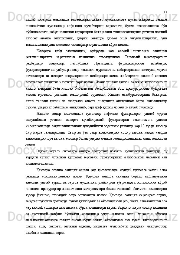 ишлаб   чиқариш   мақсадида   масалаларни   ҳайъат   муҳокамасига   пухта   тайёрлаш,   тақдим
қилинаётган   ҳужжатлар   сифатини   кучайтириш   кераклиги,   бунда   юзакичиликка   йўл
қўйилмаслиги, қабул қилинган қарорларни бажаришни ташкиллаштириш устидан доимий
назорат   амалга   оширилиши,   даврий   равишда   ҳайъат   иши   умумлаштирилиб,   уни
такомиллаштириш юзасидан таклифлар киритилиши кўрсатилган. 
Юқорида   қайд   этилганидек,   буйруқда   ҳам   асосий   эътиборни   ишларни
режалаштиришга   қаратилиши   лозимлиги   таъкидланган.   Таркибий   тармоқларнинг
раҳбарлари   қонунлар,   Республика   Президенти   фармонларининг   талаблари,
фуқароларнинг   қонунбузарликлар   ҳақидаги   мурожаат   ва   хабарларининг   мазмуни ,   тергов
натижалари   ва   назорат   идораларининг   тадбирлари   ҳамда   жойлардаги   ҳақиқий   аҳволга
асосланган   таклифлар   киритишлари   лозим.   Ишни   ташкил   қилиш   ва   ижро   интизомининг
аҳволи   юқорида   баён   этилган   Ўзбекистон   Республикаси   Бош   прокурорининг   буйруғига
асосан   муттасил   равишда   текширилиб   турилади.   Хизмат   мажбуриятларини   бажариш,
ишни   ташкил   қилиш   ва   назоратни   амалга   оширишда   аниқланган   барча   камчиликлар
бўйича уларнинг сабаблари аниқланиб, бартараф қилиш чоралари кўриб турилади.
Жиноят   содир   қилганликда   гумондор   сифатида   фуқароларни   ушлаб   туриш
қонунийлиги   устидан   назорат   кучайтирилиб,   фуқароларни   вақтинчалик   ушлаш
ҳ ибсхоналарида сақланишларининг қонунийлиги мунтазам равишда ҳар 10 кунда камида
бир   марта   текширилади.   Оғир   ва   ўта   оғир   жиноятларни   содир   қилган   ҳамда   хавфли
жиноятларни  дуч келган  асослар  билан уларни очиқда  қолдирилишининг  олди олинмоғи
лозим.
Эҳтиёт   чораси   сифатида   очи қ да   қолдириш   нотўғри   қўлланилган   ҳолларда,   бу
турдаги   эҳтиёт   чорасини   қўллаган   терговчи,   прокурорнинг   жавобгарлик   масаласи   ҳал
қилинмоғи лозим.
Қамоққа   олишга   санкция   бериш   рад   қилинганида,   бундай   хулосага   келиш   ёзма
равишда   асослантирилмоғи   лозим.   Қамоққа   олишга   санкция   бериш,   айбланувчини
қамоқда   ушлаб   туриш   ва   тергов   муддатини   узайтириш   тўғрисидаги   илтимосини   кўриб
чиқишда   прокурорлар   жиноят   иши   материаллари   билан   танишиб,   йиғилган   далилларни
чуқур   ўрганиб,   танқидий   баҳо   беришлари   лозим.   Қамоққа   санкция   беришдан   олдин,
зарурат туғилган ҳолларда гумон қилинувчи ва айбланувчиларни, вояга етмаганларни эса
ҳар қандай ҳолларда ҳам шахсан сўроқ қилишлари керак. Биринчи марта содир қилинган
ва   ижтимоий   хавфли   бўлмаган   жиноятлар   учун   қамоққа   олиш   чорасини   қўллаш
масаласини   алоҳида   диққат   билан   кўриб   чиқиб,   айбланувчи   ёки   гумон   қилинувчининг
шахси,   ёши,   соғлиғи,   оилавий   аҳволи,   меҳнатга   муносабати   ҳақидаги   маълумотлар
инобатга олиниши керак. 53 