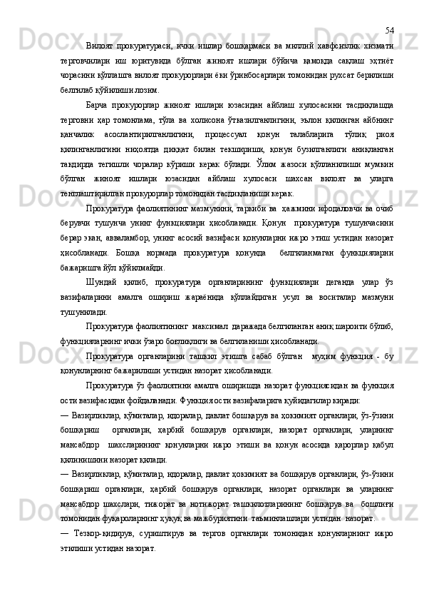 Вилоят   прокуратураси,   ички   ишлар   бошқармаси   ва   миллий   хавфсизлик   хизмати
терговчилари   иш   юритувида   бўлган   жиноят   ишлари   бўйича   қамоқда   сақлаш   эҳтиёт
чорасини қўллашга вилоят прокурорлари ёки ўринбосарлари томонидан рухсат берилиши
белгилаб қўйилиши лозим.
Барча   прокурорлар   жиноят   ишлари   юзасидан   айблаш   хулосасини   тасдиқлашда
терговни   ҳар   томонлама,   тўла   ва   холисона   ўтказилганлигини,   эълон   қилинган   айбнинг
қанчалик   асослантирилганлигини,   процессуал   қонун   талабларига   тўлиқ   риоя
қилинганлигини   ниҳоятда   диққат   билан   текшириши,   қонун   бузилганлиги   аниқланган
тақдирда   тегишли   чоралар   кўриши   керак   бўлади.   Ўлим   жазоси   қўлланилиши   мумкин
бўлган   жиноят   ишлари   юзасидан   айблаш   хулосаси   шахсан   вилоят   ва   уларга
тенглаштирилган прокурорлар томонидан тасдиқланиши керак.
Прокуратура  фаолиятининг  мазмунини, таркиби  ва   ҳажмини ифодаловчи ва очиб
берувчи   тушунча   унинг   функциялари   ҳисобланади.   Қонун     прокуратура   тушунчасини
берар   экан,   авваламбор,   унинг   асосий   вазифаси   қонунларни   ижро   этиш   устидан   назорат
ҳисобланади.   Бошқа   нормада   прокуратура   қонунда     белгиланмаган   функцияларни
бажаришга йўл қўйилмайди.
Шундай   қилиб,   прокуратура   органларининг   функциялари   деганда   улар   ўз
вазифаларини   амалга   ошириш   жараёнида   қўллайдиган   усул   ва   воситалар   мазмуни
тушунилади.
Прокуратура фаолиятининг  максимал  даражада белгиланган аниқ шароити бўлиб,
функцияларнинг ички ўзаро боғлиқлиги ва белгиланиши ҳисобланади.
Прокуратура   органларини   ташкил   этишга   сабаб   бўлган     муҳим   функция   -   бу
қонунларнинг бажарилиши устидан назорат ҳисобланади.
Прокуратура   ўз   фаолиятини   амалга   оширишда   назорат   функциясидан   ва   функция
ости вазифасидан фойдаланади. Функция ости вазифаларига қуйидагилар киради:
―   Вазирликлар, қўмиталар, идоралар, давлат бошқарув ва ҳокимият органлари, ўз-ўзини
бошқариш     органлари,   ҳарбий   бошқарув   органлари,   назорат   органлари,   уларнинг
мансабдор     шахсларининг   қонунларни   ижро   этиши   ва   қонун   асосида   қарорлар   қабул
қилинишини назорат қилади.
―   Вазирликлар, қўмиталар, идоралар, давлат ҳокимият ва бошқарув  органлари, ўз-ўзини
бошқариш   органлари,   ҳарбий   бошқарув   органлари,   назорат   органлари   ва   уларнинг
мансабдор   шахслари,   тижорат   ва   нотижорат   ташкилотларининг   бошқарув   ва     бошлиғи
томонидан фуқароларнинг ҳуқуқ ва мажбуриятини  таъминлашлари устидан  назорат.
―   Тезкор-қидирув,   суриштирув   ва   тергов   органлари   томонидан   қонунларнинг   ижро
этилиши устидан назорат. 54 