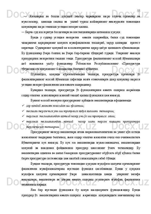  ―   Жазоларни   ва   бошқа   ҳуқуқий   таъсир   чораларини   ижро   этувчи   органлар   ва
муассасалар,     қамоқда   сақлаш   ва     ушлаб   туриш   жойларининг   маъмурияти   томонидан
қонунларни ижро этилиши устидан назорат қилиш.
―   Барча суд иш юритув босқичлари ва инстанцияларида қатнашиш ҳуқуқи .
Бунда   у   судлар   устидан   назоратни     амалга   оширмайди,   балки   суд   томонидан
чиқарилган   қарорларнинг   қонунга   мувофиқлигини   текшириб,   зарур   ҳолларда     протест
киритади.  Судларнинг  қонуний  ва асослантирилган  қарор қабул  қилишига  кўмаклашади.
Бу   функциялар   ўзаро   боғлиқ   ва   ўзаро   бир-бирини   тўлдириб   туради.   Уларнинг   мажмуи
прокурорлик  назоратини  ташкил  этади.   Прокуратура   фаолиятининг  асосий   йўналишлари
деб   номланган   ушбу   функциялар   Ўзбекистон   Республикасининг   «Прокуратура
тўғрисида»ги қонунининг 4-моддасида белгилаб қўйилган. 
Шунингдек,   қонунда   кўрсатилганидан   ташқари,   прокуратура   органлари   ўз
фаолиятларининг   асосий   йўналиши   сифатида   вояга   етмаганларга   доир   қонунлар   ижроси
устидан назорат фаолиятини ҳам амалга оширадилар.
Булардан   ташқари,   прокуратура   ўз   функцияларини   амалга   ошириш   жараёнида
содир этилган  жиноятларни жиноий таъқиб қилиш функцияси ҳам мавжуд.
Бунинг асосий мазмуни прокурорнинг қуйидаги ваколатларида ифодаланади:
ҳар қандай жиноят юзасидан иш қўзғатиш;

тегишли терговчига уни иш юритувига қабул қилишни  топшириш;

терговга  тегишлиликдан қатъий назар уни ўз иш юритувига  олиш;

терговга   тегишлиликдан   қатъий     назар   ишни   тергов   қилишни   прокуратура
терговчисига топшириш.
Прокурорнин г  мазкур ваколатлари ягона марказлашганлигини ва унинг қўл остида
жиноятнинг тақдирини   белгилаш, яъни содир этилган жиноятни очиш ёки очилмаслигига
йўналтиривчи   куч   мавжуд .   Бу   куч   эса   ваколатларда   мужассамлашган,   в аколатлардан
қонуний   ва   виждонан   фойдаланиш   прокурор   шахсининг   ўзига   тегишлидир.   Бу
ваколатларни  одилона  ва ҳалол бажариши  прокуратуранинг  обрўсига  обрў қўшиш  билан
бирга прокуратура системасида ҳам ижобий силжишларга сабаб бўлади.
Бундан ташқари, прокуратура томонидан ҳуқуқни муҳофаза қилувчи органларнинг
фаолиятини   мувофиқлаштириш   мустақил   функция   ҳисобланади.   Бунда   у   ҳуқуқни
муҳофаза   қилувчи   органларнинг   ўзаро     ҳамжиҳатликда   ҳамда     уларнинг   вазифа
мақсадлари,   ваколатлари   ва   уларни   амалга   ошириш   усулларига   мувофиқ   фаолиятини
таъминлаш киради.
Яна   бир   мустақил   функцияси   бу   қонун   ижодкорлиги   функциясидир.   Бунда
прокурор ўз   ваколатларини  амалга ошириш    жараёнида    қонунлардаги  камчиликлар  ёки 55 