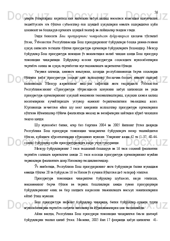 уларга   ўзгартириш   киритиш   ёки   янгисини   қабул   қилиш   масаласи   юзасидан   қонунчилик
ташаббусига   эга   бўлган   субъектлар   ёки   шундай   ҳуқуқларни   амалга   оширадиган   қуйи
ҳокимият ва бошқарув органига шундай таклиф ва лойиҳалар тақдим этади.
Энди   бевосита   Бош   прокурорнинг   чиқарадиган   буйруқларига   қисқача   тўхталиб
ўтсак,  Ўзбекистон  Республикасида  Бош  прокурорининг  буйруқлари  бошқа  роман-генман
ҳуқуқ оиласига тегишли бўлган прокуратура органлари буйруқларига ўхшашдир. Мазкур
буйруқлар   Бош   прокуратура   номидан   ўз   ваколатидан   келиб   чиққан   ҳолда   Бош   прокурор
томонидан   чиқарилади.   Буйруқлар   асосан   прокуратура   соҳасидаги   муносабатларни
тартибга солиш ва ҳуқуқ-тартиботни мустаҳкамлашга қаратилган бўлади.
Умуман   олганда,   ҳаммага   маълумки,   ҳозирда   республикамизда   барча   соҳаларда
бўлгани   каби   прокуратура   соҳада   ҳам   ислоҳотлар   босқичма-босқич   амалга   ошириб
келинмоқда.   Мазкур   жараённинг   маҳсули   сифатида   янги   таҳрирдаги   Ўзбекистон
Республикасининг   «Прокуратура   тўғрисида»ги   қонунини   қабул   қилиниши   ва   унда
прокуратура органларининг ҳуқуқий мақомини такомиллаштириш, ҳуқуқни ҳимоя қилиш
воситаларини   кучайтиришга   устувор   аҳамият   берилганлигини   таъкидлаш   жоиз.
Юртимизда   кечаётган   айни   шу   кенг   қамровли   ислоҳотлар   прокуратура   органларини
кўпгина йўналишлар бўйича фаолиятида мақсад ва вазифаларни қайтадан кўриб чиқишни
тақозо қилди.
Шу   муносабат   билан,   агар   биз   биргина   2004   ва   2005   йилнинг   ўтган   даврида
Республика   Бош   прокурори   томонидан   чиқарилган   буйруқларга   назар   ташлайдиган
бўлсак, қуйидаги кўрсаткичларни кўришимиз мумкин. Уларнинг жами 42 та (1-37, 40-44-
сонли) буйруқлар қуйи прокуратураларга ижро учун тушурилди.  
Мазкур   буйруқларнинг   5   таси   ташкилий-бошқарув   ва   16   таси   соҳавий   фаолиятни
тартибга   солишга   қаратилган   ҳамда   21   таси   асосида   прокуратура   органларининг   муайян
тармоқлари фаолиятига доир Низомлар тасдиқлангандир.
Ўз   навбатида,   Республика   Бош   прокурорининг   янги   буйруқлари   билан   муқаддам
амалда бўлган 28 та буйруқ ва 16 та Низом ўз кучини йўқотган деб эътироф этилган.
Прокуратура   томонидан   чиқарилган   буйруқлар   шубҳасиз,   ижро   этилиши,
маҳкаманинг   барча   бўлим   ва   тармоқ   бошлиқлари   ҳамда   туман   прокурорлари
буйруқларининг   аниқ   ва   бир   хилдаги   ижросини   таъминлашга   масъул   эканликларини
айтиб ўтиш мумкин. 
Бош   прокуратура   нафақат   буйруқлар   чиқаради,   балки   буйруқлар   орқали   турли
муносабатларни тартибга солувчи низомлар ва йўриқномаларни ҳам тасдиқлайди.
Айни   вақтда,   Республика   Бош   прокурори   томонидан   чиқарилган   баъзи   долзарб
буйруқларни   тахлил   қилиб   ўтсак.   Масалан,   2005   йил   17   февралда   қабул   қилинган     41- 56 