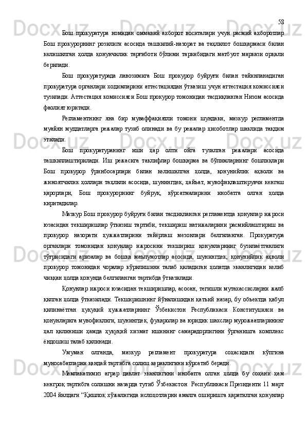 Бош   прокуратура   номидан   оммавий   ахборот   воситалари   учун   расмий   ахборотлар
Бош   прокурорнинг   розилиги   асосида   ташкилий-назорат   ва   таҳлилот   бошқармаси   билан
келишилган   ҳолда   қонунчилик   тарғиботи   бўлими   таркибидаги   матбуот   маркази   орқали
берилади.
Бош   прокуратурада   лавозимига   Бош   прокурор   буйруғи   билан   тайинланадиган
прокуратура органлари ходимларини аттестациядан ўтказиш учун аттестация комиссияси
тузилади. Аттестация комиссияси Бош прокурор томонидан тасдиқланган Низом асосида
фаолият юритади.
Регламентнинг   яна   бир   муваффақиятли   томони   шундаки,   мазкур   регламентда
муайян   муддатларга   режалар   тузиб   олинади   ва   бу   режалар   ҳисоботлар   шаклида   тақдим
этилади.
Бош   прокуратуранинг   иши   ҳар   олти   ойга   тузилган   режалари   асосида
ташкиллаштирилади.   Иш   режасига   таклифлар   бошқарма   ва   бўлимларнинг   бошлиқлари
Бош   прокурор   ўринбосарлари   билан   келишилган   ҳолда,   қонунийлик   аҳволи   ва
жиноятчилик   ҳоллари   таҳлили   асосида,   шунингдек,   ҳайъат,   мувофиқлаштирувчи   кенгаш
қарорлари,   Бош   прокурорнинг   буйруқ,   кўрсатмаларини   инобатга   олган   ҳолда
киритадилар.
Мазкур Бош прокурор буйруғи билан тасдиқланган регламентда  қонунлар ижроси
юзасидан   текширишлар   ўтказиш   тартиби,   текшириш   натижаларини   расмийлаштириш   ва
прокурор   назорати   ҳужжатларини   тайёрлаш   мезонлари   белгиланган.   Прокуратура
органлари   томонидан   қонунлар   ижросини   текшириш   қонунларнинг   бузилаётганлиги
тўғрисидаги   аризалар   ва   бошқа   маълумотлар   асосида,   шунингдек,   қонунийлик   аҳволи
прокурор   томонидан   чоралар   кўрилишини   талаб   қиладиган   ҳолатда   эканлигидан   келиб
чиққан ҳолда қонунда белгиланган тартибда ўтказилади.
Қонунлар ижроси юзасидан текширишлар, асосан, тегишли мутахассисларни жалб
қилган   ҳолда   ўтказилади.   Текширишнинг   йўналишидан   қатъий   назар,   6у   объектда   қабул
қилинаётган   ҳуқуқий   ҳужжатларнинг   Ўзбекистон   Республикаси   Конституцияси   ва
қонунларига мувофиқлиги, шунингдек, фуқаролар ва юридик шахслар мурожаатларининг
ҳал   қилиниши   ҳамда   ҳуқуқий   хизмат   ишининг   самарадорлигини   ўрганишга   комплекс
ёндошиш талаб қилинади.
Умуман   олганда,   мазкур   регламент   прокуратура   соҳасидаги   кўпгина
муносабатларни қандай тартибга солиш кераклигини кўрсатиб беради.
Мамлакатимиз   аграр   давлат   эканлигини   инобатга   олган   ҳолда   бу   соҳани   ҳам
кенгроқ тартибга  солишни назарда тутиб Ўзбекистон    Республикаси  Президенти 11 март
2004 йилдаги “Қишлоқ хўжалигида ислоҳотларни амалга оширишга қаратилган қонунлар 58 