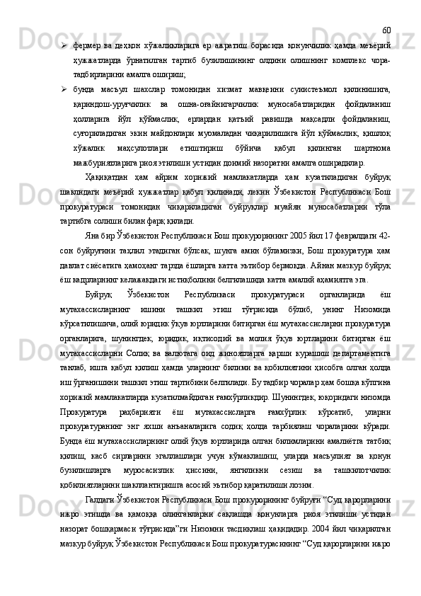  фермер   ва   деҳқон   хўжаликларига   ер   ажратиш   борасида   қонунчилик   ҳамда   меъёрий
ҳужжатларда   ўрнатилган   тартиб   бузилишининг   олдини   олишнинг   комплекс   чора-
тадбирларини амалга ошириш;
 бунда   масъул   шахслар   томонидан   хизмат   мавқеини   суиистеъмол   қилинишига,
қариндош-уруғчилик   ва   ошна-оғайнигарчилик   муносабатларидан   фойдаланиш
ҳолларига   йўл   қўймаслик,   ерлардан   қатъий   равишда   мақсадли   фойдаланиш,
суғориладиган   экин   майдонлари   муомаладан   чиқарилишига   йўл   қўймаслик,   қишлоқ
хўжалик   маҳсулотлари   етиштириш   бўйича   қабул   қилинган   шартнома
мажбуриятларига риоя этилиши устидан доимий назоратни амалга оширадилар.
Ҳақиқатдан   ҳам   айрим   хорижий   мамлакатларда   ҳам   кузатиладиган   буйруқ
шаклидаги   меъёрий   ҳужжатлар   қабул   қилинади,   лекин   Ўзбекистон   Республикаси   Бош
прокуратураси   томонидан   чиқариладиган   буйруқлар   муайян   муносабатларни   тўла
тартибга солиши билан фарқ қилади.
Яна бир Ўзбекистон Республикаси Бош прокурорининг 2005 йил 17 февралдаги 42-
сон   буйруғини   таҳлил   этадиган   бўлсак,   шунга   амин   бўламизки,   Бош   прокуратура   ҳам
давлат сиёсатига ҳамоҳанг тарзда ёшларга катта эътибор бермоқда. Айнан мазкур буйруқ
ёш кадрларнинг келажакдаги истиқболини белгилашида катта амалий аҳамиятга эга.
Буйруқ   Ўзбекистон   Республикаси   прокуратураси   органларида   ёш
мутахассисларнинг   ишини   ташкил   этиш   тўғрисида   бўлиб,   унинг   Низомида
кўрсатилишича, олий юридик ўқув юртларини битирган ёш мутахассисларни прокуратура
органларига,   шунингдек,   юридик,   иқтисодий   ва   молия   ўқув   юртларини   битирган   ёш
мутахассисларни   Солиқ   ва   валютага   оид   жиноятларга   қарши   курашиш   департаментига
танлаб,   ишга   қабул   қилиш   ҳамда   уларнинг   билими   ва   қобилиятини   ҳисобга   олган   ҳолда
иш ўрганишини ташкил этиш тартибини белгилади. Бу тадбир чоралар ҳам бошқа кўпгина
хорижий мамлакатларда кузатилмайдиган ғамхўрликдир. Шунингдек, юқоридаги низомда
Прокуратура   раҳбарияти   ёш   мутахассисларга   ғамхўрлик   кўрсатиб,   уларни
прокуратуранинг   энг   яхши   анъаналарига   содиқ   ҳолда   тарбиялаш   чораларини   кўради.
Бунда ёш мутахассисларнинг олий ўқув юртларида олган билимларини амалиётга татбиқ
қилиш,   касб   сирларини   эгаллашлари   учун   кўмаклашиш,   уларда   масъулият   ва   қонун
бузилишларга   муросасизлик   ҳиссини,   янгиликни   сезиш   ва   ташкилотчилик
қобилиятларини шакллантиришга асосий эътибор қаратилиши лозим.
Галдаги Ўзбекистон Республикаси Бош прокурорининг буйруғи “Суд қарорларини
ижро   этишда   ва   қамоққа   олинганларни   сақлашда   қонунларга   риоя   этилиши   устидан
назорат   бошқармаси   тўғрисида”ги   Низомни   тасдиқлаш   ҳақидадир.   2004   йил   чиқарилган
мазкур буйруқ Ўзбекистон Республикаси Бош прокуратурасининг “Суд қарорларини ижро 60 