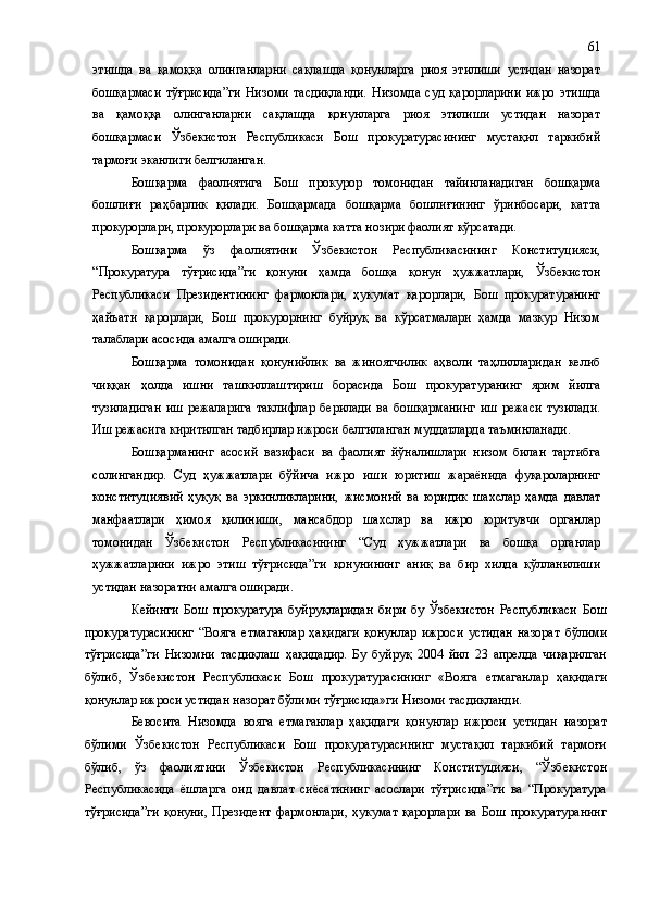 этишда   ва   қамоққа   олинганларни   сақлашда   қонунларга   риоя   этилиши   устидан   назорат
бошқармаси   тўғрисида”ги   Низоми   тасдиқланди.   Низомда   суд   қарорларини   ижро   этишда
ва   қамоққа   олинганларни   сақлашда   қонунларга   риоя   этилиши   устидан   назорат
бошқармаси   Ўзбекистон   Республикаси   Бош   прокуратурасининг   мустақил   таркибий
тармоғи эканлиги белгиланган.
Бошқарма   фаолиятига   Бош   прокурор   томонидан   тайинланадиган   бошқарма
бошлиғи   раҳбарлик   қилади.   Бошқармада   бошқарма   бошлиғининг   ўринбосари,   катта
прокурорлари, прокурорлари ва бошқарма катта нозири фаолият кўрсатади.
Бошқарма   ўз   фаолиятини   Ўзбекистон   Республикасининг   Конституцияси,
“Прокуратура   тўғрисида”ги   қонуни   ҳамда   бошқа   қонун   ҳужжатлари,   Ўзбекистон
Республикаси   Президентининг   фармонлари,   ҳукумат   қарорлари,   Бош   прокуратуранинг
ҳайъати   қарорлари,   Бош   прокурорнинг   буйруқ   ва   кўрсатмалари   ҳамда   мазкур   Низом
талаблари асосида амалга оширади.
Бошқарма   томонидан   қонунийлик   ва   жиноятчилик   аҳволи   таҳлилларидан   келиб
чиққан   ҳолда   ишни   ташкиллаштириш   борасида   Бош   прокуратуранинг   ярим   йилга
тузиладиган   иш   режаларига   таклифлар   берилади   ва   бошқарманинг   иш   режаси   тузилади.
Иш режасига киритилган тадбирлар ижроси белгиланган муддатларда таъминланади.
Бошқарманинг   асосий   вазифаси   ва   фаолият   йўналишлари   низом   билан   тартибга
солингандир.   Суд   ҳужжатлари   бўйича   ижро   иши   юритиш   жараёнида   фуқароларнинг
конституциявий   ҳуқуқ   ва   эркинликларини,   жисмоний   ва   юридик   шахслар   ҳамда   давлат
манфаатлари   ҳимоя   қилиниши,   мансабдор   шахслар   ва   ижро   юритувчи   органлар
томонидан   Ўзбекистон   Республикасининг   “Суд   ҳужжатлари   ва   бошқа   органлар
ҳужжатларини   ижро   этиш   тўғрисида”ги   қонунининг   аниқ   ва   бир   хилда   қўлланилиши
устидан назоратни амалга оширади.
Кейинги   Бош   прокуратура   буйруқларидан   бири   бу   Ўзбекистон   Республикаси   Бош
прокуратурасининг   “Вояга   етмаганлар   ҳақидаги   қонунлар   ижроси   устидан   назорат   бўлими
тўғрисида”ги   Низомни   тасдиқлаш   ҳақидадир.   Бу   буйруқ   2004   йил   23   апрелда   чиқарилган
бўлиб,   Ўзбекистон   Республикаси   Бош   прокуратурасининг   «Вояга   етмаганлар   ҳақидаги
қонунлар ижроси устидан назорат бўлими тўғрисида»ги Низоми тасдиқланди.
Бевосита   Низомда   вояга   етмаганлар   ҳақидаги   қонунлар   ижроси   устидан   назорат
бўлими   Ўзбекистон   Республикаси   Бош   прокуратурасининг   мустақил   таркибий   тармоғи
бўлиб,   ўз   фаолиятини   Ўзбекистон   Республикасининг   Конституцияси,   “Ўзбекистон
Республикасида   ёшларга   оид   давлат   сиёсатининг   асослари   тўғрисида”ги   ва   “Прокуратура
тўғрисида”ги   қонуни,   Президент   фармонлари,   ҳукумат   қарорлари   ва   Бош   прокуратуранинг 61 