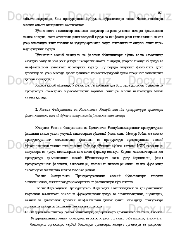 ҳайъати   қарорлари,   Бош   прокурорнинг   буйруқ   ва   кўрсатмалари   ҳамда   Низом   талаблари
асосида амалга оширилиши белгиланган.
Бўлим   вояга   етмаганлар   ҳақидаги   қонунлар   ижроси   устидан   назорат   фаолиятини
амалга ошириб, вояга етмаганларнинг қонуний ҳуқуқ ва манфаатларини ҳимоя қилиш ҳамда
улар   томонидан   жиноятчилик   ва   ҳуқубузарликлар   содир   этилишининг   олдини   олиш   чора-
тадбирларини кўради.
Бўлимнинг   асосий   вазифаси   ва   фаолият   йўналишлари   бўлиб   вояга   етмаганлар
ҳақидаги қонунлар ижроси устидан назоратни амалга оширади, уларнинг қонуний ҳуқуқ ва
манфаатларини   ҳимоялаш   чораларини   кўради.   Бу   борада   уларнинг   фаолиятига   доир
қонунлар   ва   улар   асосида   қабул   қилинган   норматив-ҳуқуқий   ҳужжатларнинг   талабларига
қатьий амал қиладн.
Хулоса қилиб айтганда, Ўзбекистон Республикасида Бош прокурорнинг буйруқлари
прокуратура   соҳасидаги   муносабатларни   тартибга   солишда   асосий   манбалардан   бўлиб
хизмат қилади.
2.   Россия   Федерацияси   ва   Қозоғистон   Республикаси да   прокуратура   органлари
фаолият и нинг асосий йўналишлари  ҳамда ўзига хос томонлари
Юқорида   Россия   Федерацияси   ва   Қозоғистон   Республикаларининг   прокуратураси
фаолияти  ҳамда унинг умумий жиҳатлари га тўхталиб ўтган эдик. Мазкур бобда эса асосан
прокуратуранинг   мамлакатдаги   фаолияти   ва   прокуратура   органларининг   асосий
йўналишларини   та ҳ лил   этиб   чиқамиз.   Мазкур   йўналиш   бўйича   ҳаттоки   МДҲ   давлатлари
қонунлари   ва   ҳуқуқ   тизимларида   ҳам   катта   фарқлар   мавжуд.   Европа   мамлакатларида   эса
прокуратура   фаолиятининг   асосий   йўналишларига   катта   урғу   берилмаган,   фақат
прокуратуранинг   фаолияти,   ваколатлари,   ҳокимият   тизимлари   билан   ҳамда   фуқаролар
билан муносабатларига кенг эътибор берилган. 
Россия   Федерацияси   Прокуратурасининг   асосий   йўналишлари   қонунда
белгиланмаган, лекин прокурор назоратининг фаолиятлари кўрсатилган.
Россия   Федерацияси   Прокуратураси   Федерация   Конституцияси   ва   қонунларининг
ижросини   таъминлаш,   инсон   ва   фуқароларнинг   ҳуқуқ   ва   эркинликларини,   шунингдек,
жамият   ва   давлатнинг   қонуний   манфаатларини   ҳимоя   қилиш   мақсадида   прокуратура
органлари қуйидаги  фаолият лар ни амалга оширади :  
1. Федерал вазирликлар, давлат қўмиталари, федерал ижро ҳокимияти органлари, Россия
Федерациясининг   қонун   чиқарувчи   ва   ижро   этувчи   органлар   субъектлари,   ўзини-ўзи
бошқариш   органлари,   ҳарбий   бошқарув   органлари,   назорат   органлари   ва   уларнинг 62 