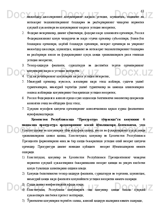 мансабдор   шахсларининг   қонунларнинг   ижроси   устидан,   шунингдек,   нодавлат   ва
нотижорат   ташкилотларининг   бошқарма   ва   раҳбарларининг   чиқарган   норматив
ҳуқуқий ҳужжатлари ва қонунларнинг ижроси устидан назоратни; 
2. Федерал вазирликлар, давлат қўмиталари, федерал ижро ҳокимияти органлари, Россия
Федерациясининг   қонун   чиқарувчи   ва   ижро   этувчи   органлар   субъектлари,   ўзини-ўзи
бошқариш   органлари,   ҳарбий   бошқарув   органлари,   назорат   органлари   ва   уларнинг
мансабдор шахслари, шунингдек, нодавлат ва нотижорат ташкилотларининг бошқарма
ва   раҳбарлари   инсон   ва   фуқароларнинг   ҳуқуқ   ҳамда   эркинликларига   риоя   этилиши
устидан назоратни;
3. Тезкор-қидирув   фаолияти,   суриштирув   ва   дастлабки   тергов   органларининг
қонунларни ижроси устидан назоратни;
4. Суд ижрочиларининг қонунларни ижроси устидан назоратни;
5. Маъмурий   органлар,   муассаса,   жазоларни   ижро   этиш   жойлари,   судгача   ушлаб
турилганларни,   маъмурий   тартибда   ушлаб   турилганлар   ва   қамоққа   олинганларни
сақлаш жойларида қонунларнинг бажарилиши устидан назоратни;
6. Россия Федерацияси жиноят-процессуал кодексида белгиланган ваколатлар доирасида
жиноятни очиш ва айбдорни фош этиш;
7. Ҳуқуқни   мухофаза   қилувчи   органларнинг   жиноятчиликка   қарши   кураш   фаолиятини
мувофиқлаштиради.
Қозоғистон   Республикасида   “ Прокуратура   тўғрисида ” ги   қонуннинг   4-
моддасида   прокуратура   органларининг   асосий   йўналишлари   белгиланган,   унда
Конституцияни ва қонунларни тўла муҳофаза қилиш, инсон  ва фуқароларнинг ҳуқуқ ҳамда
эркинликларини   ҳимоя   қилиш,   Конституция,   қонунлар   ва   Қозоғистон   Республикаси
Президенти  фармонларини аниқ ва бир хил да   бажарилиши  устидан  олий назорат  қилувчи
органдир.   Прокуратура   давлат   номидан   қуйидаги     назорат   йўналишлари ни   амалга
оширади.
1) Конституция,   қонунлар   ва   Қозоғистон   Республикаси   Президентининг   чиқарган
норматив   ҳуқуқий   ҳужжатларини   бажарилишини   назорат   қилади   ва   уларга   нисбатан
қонун бузилиши ҳолатларини олдини олади.
2) Қонунда белигиланган тезкор-қидирув фаолияти, суриштирув  ва терговни, шунингдек,
маъмурий ҳамда ижро фаолияти қонунийлиги устидан назоратни амалга оширади.
3) Суд д а  давлат манфаатларини ифода эт ади.
4) Конституция,   Республика   қонунлар и га   зид   қонунлар   ҳамда   бошқа   ҳуқуқий
ҳужжатларга  нисбатан  протест келтир ади ;
5) Ўрнатилган қонунларни тартибга солиш, жиноий қидирув ишларини амалга ошир ади ;63 