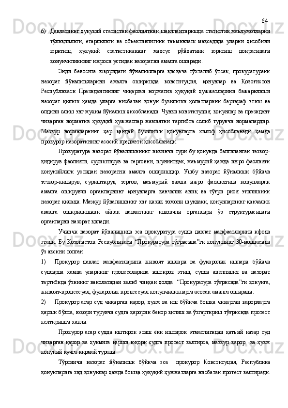 6) Давлатнинг ҳуқуқий статистик фаолиятини  шакллантиришда  статистик маълумотларни
тўлиқлилиги,   етарлилиги   ва   объектив лигини   таъминлаш   мақсадида   уларни   ҳ исобини
юритиш,   ҳуқуқий   статистика нинг   махсус   рўйхат и ни   юритиш   доира сидаги
қонунчиликнинг ижроси устидан  назоратни амалга ошир ади .
Энди   бевосита   юқоридаги   йўналишларга   қисқача   тўхталиб   ўтсак,   прокуратурани
назорат   йўналишларини   амалга   оширишда   конституция,   қонунлар   ва   Қозоғистон
Республикаси   Президентининг   чиқарган   норматив   ҳуқуқий   ҳужжатларини   бажарилиши
назорат   қилиш   ҳамда   уларга   нисбатан   қонун   бузилиши   ҳолатларини   бартараф   этиш   ва
олдини олиш энг муҳим йўналиш ҳисобланади. Чунки конституция, қонунлар ва президент
чиқарган   норматив   ҳуқуқий   ҳужжатлар   жамиятни   тартибга   солиб   турувчи   нормалардир.
Мазкур   нормаларнинг   ҳар   қандай   бузилиши   қонунларга   хилоф   ҳисобланади   ҳамда
прокурор назоратининг асосий предмети ҳисобланади.
Прокуратура   назорат  йўналишининг   иккинчи   тури   бу  қонунда   белгиланган   тезкор-
қидирув   фаолияти,   суриштирув   ва   терговни,   шунингдек,   маъмурий   ҳамда   ижро   фаолияти
қонунийлиги   устидан   назоратни   амалга   оширишдир.   Ушбу   назорат   йўналиши   бўйича
тезкор-қидирув,   суриштирув,   тергов,   маъмурий   ҳамда   ижро   фаолиятида   қонунларни
амалга   оширувчи   органларнинг   қонунларга   қанчалик   аниқ   ва   тўғри   риоя   этилишини
назорат қилади. Мазкур йўналишнинг энг қизиқ томони шундаки, қонунларнинг қанчалик
амалга   оширилишини   айнан   давлатнинг   ишончли   органлари   ўз   структурасидаги
органларни назорат қилади.
Учинчи   назорат   йўналишида   эса   прокуратура   судда   давлат   манфаатларини   ифода
этади.   Бу   Қозоғистон   Республикаси   “Прокуратура   тўғрисида”ги   қонуннинг   30-моддасида
ўз аксини топган.
1) Прокурор   давлат   манфаатларини   жиноят   ишлари   ва   фуқаролик   ишлари   бўйича
судларда   ҳамда   уларнинг   процессларида   иштирок   этиш,   судда   апелляция   ва   назорат
тартибида  ўзининг  ваколатидан  келиб чиққан  ҳолда   “ Прокуратура  тўғрисида ” ги қонунг а,
жиноят-процессуал, фуқаролик процессуал қонунчиликларга асосан амалга оширади.
2) Прокурор   агар   суд   чиқарган   қарор,   ҳукм   ва   иш   бўйича   бошқа   чиқарган   қарорларга
қарши бўлса, юқори турувчи судга қарорни бекор қилиш ва ўзгартириш тўғрисида протест
келтиришга ҳақли. 
Прокурор   агар   судда   иштирок   этиш   ёки   иштирок   этмаслигидан   қатъий   назар   суд
чиқарган   қарор   ва   ҳукмига   қарши   юқори   судга   протест   келтирса,   мазкур   қарор     ва   ҳукм
қонуний кучга кирмай туради.
Тўртинчи   назорат   йўналиши   бўйича   эса     прокурор   Конституция,   Республика
қонунлар и га зид қонунлар ҳамда бошқа ҳуқуқий ҳужжатларга  нисбатан  протест келтир ади. 64 