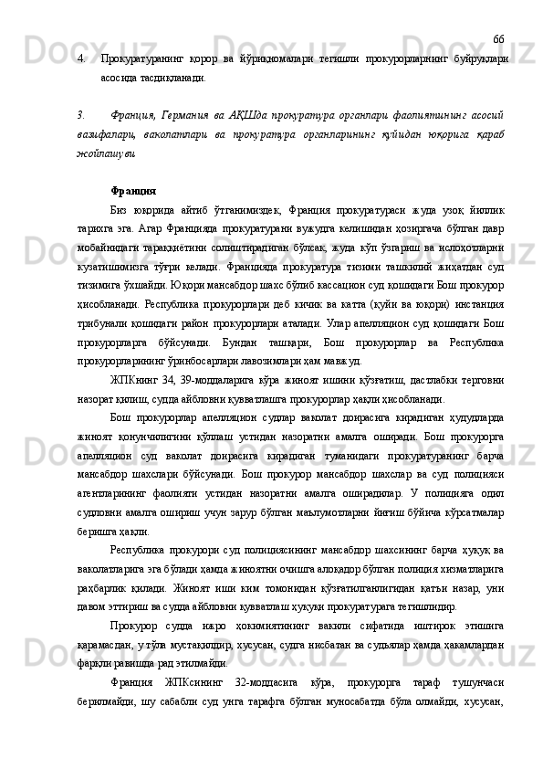 4. Прокуратуранинг   қорор   ва   йўриқномалари   тегишли   прокурорларнинг   буйруқлари
асосида тасдиқланади. 
3. Франция ,   Германия   ва   АҚШда   прокуратура   органлари   фаолият и нинг   асосий
вазифа лари,   ваколатлари   ва   прокуратура   органларининг   қуйидан   юқорига   қ а раб
жойлашуви
Франция 
Биз   юқорида   айтиб   ўтганимиздек,   Франция   прокуратураси   жуда   узоқ   йиллик
тарихга   эга.   Агар   Францияда   прокуратурани   вужудга   келишидан   ҳозиргача   бўлган   давр
мобайнидаги   тараққиётини   солиштирадиган   бўлсак,   жуда   кўп   ўзгариш   ва   ислоҳотларни
кузатишимизга   тўғри   келади.   Францияда   прокуратура   тизими   ташкилий   жиҳатдан   суд
тизимига ўхшайди. Юқори мансабдор шахс бўлиб кассацион суд қошидаги Бош прокурор
ҳисобланади.   Республика   прокурорлари   деб   кичик   ва   катта   (қуйи   ва   юқори)   инстанция
трибунали   қошидаги   район   прокурорлари   аталади.   Улар   апелляцион   суд   қошидаги   Бош
прокурорларга   бўйсунади.   Бундан   ташқари ,   Бош   прокурорлар   ва   Республика
прокурорларининг ўринбосарлари лавозимлари ҳам мавжуд.
ЖПКнинг   34,   39-моддаларига   кўра   жиноят   ишини   қўзғатиш,   дастлабки   терговни
назорат қилиш, судда айбловни қувватлашга  прокурорлар  ҳақли  ҳисобланади .
Бош   прокурорлар   апелляцион   судлар   ваколат   доирасига   кирадиган   ҳудудларда
жиноят   қонунчилигини   қўллаш   устидан   назоратни   амалга   оширади.   Бош   прокурорга
апелляцион   суд   ваколат   доирасига   кирадиган   туманидаги   прокуратуранинг   барча
мансабдор   шахслари   бўйсунади.   Бош   прокурор   мансабдор   шахслар   ва   суд   полицияси
агентларининг   фаолияти   устидан   назоратни   амалга   оширадилар.   У   полицияга   одил
судловни   амалга   ошириш   учун   зарур   бўлган   маълумотларни   йиғиш   бўйича   кўрсатмалар
беришга ҳақли.
Республика   прокурори   суд   полициясининг   мансабдор   шахсининг   барча   ҳуқуқ   ва
ваколатларига эга бўлади ҳамда жиноятни очишга алоқадор бўлган полиция хизматларига
раҳбарлик   қилади.   Жиноят   иши   ким   томонидан   қўзғатилганлигидан   қатъи   назар,   уни
давом эттириш ва судда айбловни қувватлаш ҳуқуқи прокуратурага тегишлидир.
Прокурор   судда   ижро   ҳокимиятининг   вакили   сифатида   иштирок   этишига
қарамасдан, у тўла мустақилдир, хусусан, судга нисбатан ва судьялар ҳамда ҳакамлардан
фарқли равишда рад этилмайди. 
Франция   ЖПК си нинг   32-моддасига   кўра,   прокурорга   тараф   тушунчаси
берилмайди,   шу   сабабли   суд   унга   тарафга   бўлган   муносабатда   бўла   олмайди,   хусусан, 66 