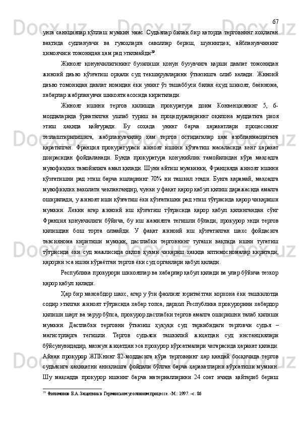 унга санкциялар  қўллаш  мумкин эмас. Судьялар билан бир қаторда  терговнинг  хоҳлаган
вақтида   судланувчи   ва   гувоҳларга   саволлар   бериш,   шунингдек,   айбланувчининг
ҳимоячиси томонидан ҳам рад этилмайди 39
.
Жиноят   қонунчилигининг   бузилиши   қонун   бузувчига   қарши   давлат   томонидан
жиноий   даъво   қўзғатиш   орқали   суд   текширувларини   ўтказишга   олиб   келади.   Жиноий
даъво томонидан  давлат номидан ёки унинг ўз ташаббуси  билан ёҳуд шикоят,  баённома,
хабарлар жабрланувчи шикояти асосида киритилади.
Жиноят   ишини   тергов   қилишда   прокуратура   доим   Конвенциянинг   5,   6-
моддаларида   ўрнатилган   ушлаб   туриш   ва   процедураларнинг   оқилона   муддатига   риоя
этиш   ҳақида   қайғуради.   Бу   соҳада   унинг   барча   ҳаракатлари   процесснинг
тезлаштирилишига,   жабрланувчилар   ҳам   тергов   остидагилар   ҳам   азобланмаслигига
қаратилган.   Франция   прокуратураси   жиноят   ишини   қўзғатиш   масаласида   кенг   ҳаракат
доирасидан   фойдаланади.   Бунда   прокуратура   қонунийлик   тамойилидан   кўра   мақсадга
мувофиқлик тамойилига амал қилади. Шуни айтиш мумкинки, Францияда жиноят ишини
қўзғатишни   рад   этиш   барча   ишларнинг   70%   ни   ташкил   этади.   Бунга   қарамай,   мақсадга
мувофиқлик ваколати чеклангандир, чунки у фақат қарор қабул қилиш даражасида амалга
оширилади ,  у жиноят иши қўзғатиш ёки қўзғатишни рад этиш тўғрисида қарор чиқариши
мумкин.   Лекин   агар   жиноий   иш   қўзғатиш   тўғрисида   қарор   қабул   қилингандан   сўнг
Франция   қонунчилиги   бўйича,   бу   иш   жамиятга   тегишли   бўлади ,   прокурор   энди   тергов
қилишдан   бош   торта   олмайди.   У   фақат   жиноий   иш   қўзғатилган   шахс   фойдасига
тавсиянома   киритиши   мумкин,   дастлабки   терговнинг   тугаши   вақтида   ишни   тугатиш
тўғрисида   ёки   суд   мажлисида   оқлов   ҳукми   чиқариш   ҳақида   илтимосномалар   киритади ,
қарорни эса ишни кўраётган тергов ёки суд органлар и  қабул қилади.
Республика прокурори шикоятлар ва хабарлар қабул қилади ва улар бўйича тезкор
қарор қабул қилади.
Ҳар бир мансабдор шахс, агар у ўзи фаолият юритаётган корхона ёки ташкилотда
содир   этилган   жиноят   тўғрисида   хабар   топса,   дарҳол  Республика   прокурорини   хабардор
қилиши шарт ва зарур бўлса ,  прокурор дастлабки тергов амалга оширишни талаб қилиши
мумкин.   Дастлабки   терговни   ўтказиш   ҳуқуқи   суд   таркибидаги   т ерговчи   судья   –
магистрларга   тегишли.   Тергов   судьяси   ташкилий   жиҳатдан   суд   инстанциялари
бўйсунувидадир, мазмун жиҳатдан эса прокурор кўрсатмалари чегарасида ҳаракат қилади.
Айнан   прокурор   ЖПКнинг   82-моддасига   кўра   терговнинг   ҳар   қандай   босқичида   тергов
судьясига   ҳақиқатни  аниқлашга  фойдали  бўлган  барча   ҳаракатларни  кўрсатиши  мумкин.
Шу   мақсадда   прокурор   ишнинг   барча   материалларини   24   соат   ичида   қайтариб   бериш
39
  Филимонов Б.А. Защитник в Германском уголовном процессе. -М.: 1997. –с. 86 67 