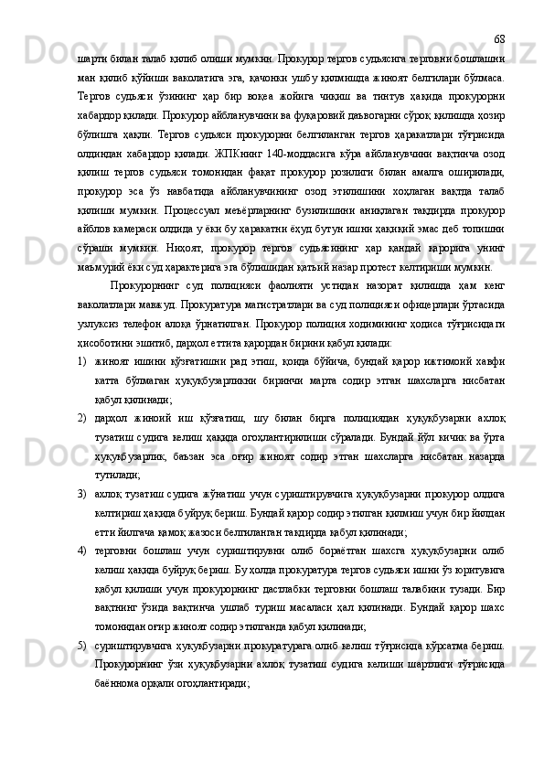 шарти билан талаб қилиб олиши мумкин. Прокурор тергов судьясига терговни бошлашни
ман   қилиб   қўйиши   ваколатига   эга ,   қачонки   ушбу   қилмишда   жиноят   белгилари   бўлмаса.
Тергов   судьяси   ўзининг   ҳар   бир   воқеа   жойига   чиқиш   ва   тинтув   ҳақида   прокурорни
хабардор қилади. Прокурор айбланувчини ва фуқаровий даъвогарни сўроқ қилишда ҳозир
бўлишга   ҳақли.   Тергов   судьяси   прокурорни   белгиланган   тергов   ҳаракатлари   тўғрисида
олдиндан   хабардор   қилади.   ЖПКнинг   140-моддасига   кўра   айбланувчини   вақтинча   озод
қилиш   тергов   судьяси   томонидан   фақат   прокурор   розилиги   билан   амалга   оширилади,
прокурор   эса   ўз   навбатида   айбланувчининг   озод   этилишини   хоҳлаган   вақтда   талаб
қилиши   мумкин.   Процессуал   меъёрларнинг   бузилишини   аниқлаган   тақдирда   прокурор
айблов камераси олдида у ёки бу ҳаракатни ёҳуд бутун ишни ҳақиқий эмас деб топишни
сўраши   мумкин.   Ниҳоят,   прокурор   тергов   судьясининг   ҳар   қандай   қарорига   унинг
маъмурий ёки суд ҳарактерига эга бўлишидан қатъи й  назар протест келтириши мумкин.
Прокурорнинг   суд   полицияси   фаолияти   устидан   назорат   қилишда   ҳам   кенг
ваколатлари мавжуд. Прокуратура магистратлари ва суд полицияси офицерлари ўртасида
узлуксиз   телефон   алоқа   ўрнатилган.   Прокурор   полиция   ходимининг   ҳодиса   тўғрисида ги
ҳисоботини эшитиб, дарҳол еттита қарордан бирини қабул қилади:
1) жиноят   ишини   қўзғатишни   рад   этиш ,   қоида   бўйича,   бундай   қарор   ижтимоий   хавфи
катта   бўлмаган   ҳуқуқбузарликни   биринчи   марта   содир   этган   шахсларга   нисбатан
қабул қилинади;
2) дарҳол   жиноий   иш   қўзғатиш,   шу   билан   бирга   полициядан   ҳуқуқбузарни   ахлоқ
тузатиш  судига  келиш   ҳақида  огоҳлантирилиши  сўралади.   Бундай  йўл  кичик   ва ўрта
ҳуқуқбузарлик,   баъзан   эса   оғир   жиноят   содир   этган   шахсларга   нисбатан   назарда
тутилади;
3) ахлоқ тузатиш  судига  жўнатиш  учун суриштирувчига  ҳуқуқбузарни  прокурор олдига
келтириш ҳақида буйруқ бериш. Бундай қарор содир этилган қилмиш учун бир йилдан
етти йилгача қамоқ жазоси белгиланган тақдирда қабул қилинади;
4) терговни   бошлаш   учун   суриштирувни   олиб   бораётган   шахсга   ҳуқуқбузарни   олиб
келиш ҳақида буйруқ бериш.  Бу ҳолда прокуратура тергов судьяси ишни ўз юритувига
қабул   қилиши   учун   прокурорнинг   дастлабки   терговни   бошлаш   талабини   тузади.   Бир
вақтнинг   ўзида   вақтинча   ушлаб   туриш   масаласи   ҳал   қилинади.   Бундай   қарор   шахс
томонидан оғир жиноят содир этилганда қабул қилинади;
5) суриштирувчига ҳуқуқбузарни прокуратурага олиб келиш тўғрисида кўрсатма бериш.
Прокурорнинг   ўзи   ҳуқуқбузарни   ахлоқ   тузатиш   суд и га   келиши   шартлиги   тўғрисида
баённома орқали огоҳлантиради; 68 