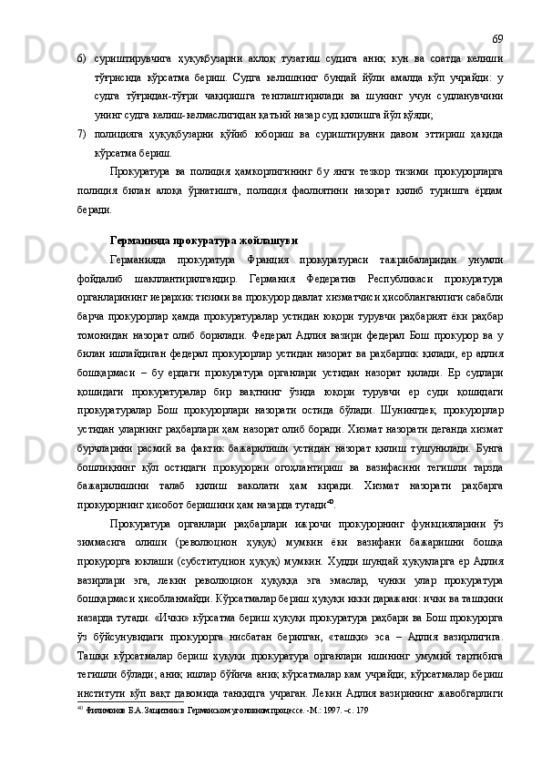 6) суриштирувчига   ҳуқуқбузарни   ахлоқ   тузатиш   судига   аниқ   кун   ва   соатда   келиши
тўғрисида   кўрсатма   бериш.   Судга   келишнинг   бундай   йўли   амалда   кўп   учрайди:   у
судга   тўғридан-тўғри   чақиришга   тенглаштирилади   ва   шунинг   учун   судланувчини
унинг судга келиш-келмаслигидан қатъий назар суд қилишга йўл қўяди;
7) полицияга   ҳуқуқбузарни   қўйиб   юбориш   ва   суриштирувни   давом   эттириш   ҳақида
кўрсатма бериш.
Прокуратура   ва   полиция   ҳамкорлигининг   бу   янги   тезкор   тизими   прокурорларга
полиция   билан   алоқа   ўрнатишга,   полиция   фаолиятини   назорат   қилиб   туришга   ёрдам
беради.
Германияда прокуратура жойлашуви
Германияда   прокуратура   Франция   прокуратураси   тажрибаларидан   унумли
фойдалиб   шакллантирилгандир.   Германия   Федератив   Республикаси   прокуратура
органларининг иерархик тизими ва прокурор давлат хизматчиси ҳисобланганлиги сабабли
барча   прокурорлар   ҳамда   прокуратуралар   устидан   юқори   турувчи   раҳбарият   ёки   раҳбар
томонидан   назорат   олиб   борилади.   Федерал   Адлия   вазири   федерал   Бош   прокурор   ва   у
билан   ишлайдиган   федерал   прокурорлар   устидан   назорат   ва  раҳбарлик   қилади,   ер  адлия
бошқармаси   –   бу   ердаги   прокуратура   органлари   устидан   назорат   қилади .   Ер   судлари
қошидаги   прокуратуралар   бир   вақтнинг   ўзида   юқори   турувчи   ер   суди   қошидаги
прокуратуралар   Бош   прокурорлари   назорати   остида   бўлади.   Шунингдек,   прокурорлар
устидан  уларнинг  раҳбарлари  ҳам назорат  олиб боради.  Хизмат  назорати  деганда  хизмат
бурчларини   расмий   ва   фактик   бажарилиши   устидан   назорат   қилиш   тушунилади.   Бунга
бошлиқнинг   қўл   остидаги   прокурорни   огоҳлантириш   ва   вазифасини   тегишли   тарзда
бажарилишини   талаб   қилиш   ваколати   ҳам   киради.   Хизмат   назорати   раҳбарга
прокурорнинг ҳисобот беришини ҳам назарда тутади 40
.
Прокуратура   органлари   раҳбарлари   ижрочи   прокурорнинг   функцияларини   ўз
зиммасига   олиши   ( р еволюцион   ҳуқуқ)   мумкин   ёки   вазифани   бажаришни   бошқа
прокурорга   юклаши   (субституцион   ҳуқуқ)   мумкин.   Худди   шундай   ҳуқуқларга   ер   Адлия
вазирлари   эга,   лекин   революцион   ҳуқуққа   эга   эмаслар,   чунки   улар   прокуратура
бошқармаси ҳисобланмайди. Кўрсатмалар бериш ҳуқуқи икки даражани: ички ва ташқини
назарда тутади. «Ички» кўрсатма бериш ҳуқуқи прокуратура раҳбари ва Бош прокурорга
ўз   бўйсунувидаги   прокурорга   нисбатан   берилган,   «ташқи»   эса   –   Адлия   вазир лиг ига.
Ташқи   кўрсатмалар   бериш   ҳуқуқи   прокуратура   органлари   ишининг   умумий   тартибига
тегишли  бўлади; аниқ  ишлар бўйича  аниқ  кўрсатмалар  кам  учрайди;  кўрсатмалар  бериш
институти   кўп   вақт   давомида   танқидга   учраган.   Лекин   Адлия   вазирининг   жавобгарлиги
40
  Филимонов Б.А. Защитник в Германском уголовном процессе. -М.: 1997. –с. 179 69 