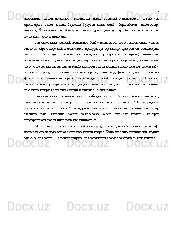 аҳамиятли   томони   шундаки,     тадқиқотда   айрим   хорижий   мамлакатлар   прокуратура
органларини   ислоҳ   қилиш   борасида   бугунги   кунда   олиб     борилаётган     ислоҳотлар,
айниқса ,   Ўзбекистон   Республикаси   прокуратураси   учун   долзарб   бўлган   янгиликлар   ва
хулос алар тақдим қилин а ди. 
Тадқиқотнинг   амалий   аҳамияти .   Ушбу   магистрлик   диссертациясининг   хулоса
қисмида   айрим   хорижий   мамлакатлар   прокуратура   органлари   фаолиятида   қонунларни
қўллаш     борасида     эришилган   ютуқлар,   прокуратура   (атторней)   томонидан
жиноятчиликнинг олдини олиш ва унга қарши курашиш борасида  прокуратуранинг  тутган
роли , фуқаро, жамият ва давлат манфаатларини ҳимоя қилишда прокурорнинг шахси каби
масалалар   ҳамда   хорижмий   мамлакатлар   ҳуқуқни   муҳофаза   қилувчи     органлар
фаолиятини   такомиллаштириш   тажрибасидан   келиб   чиққан   ҳолда     Ўзбекистон
Республикаси   прокуратураси   ва   ҳуқуқни   муҳофаза   қилувчи     органлар   фаолиятини
такомиллаштириш борасида амалий таклифлар   билдирилган. 
      Тадқиқотнинг   натижаларини   апробация   қилиш.   Асосий   назарий   қоидалар,
назарий хулосалар ва тавсиялар Тошкент Давлат юридик институтининг “Суд ва ҳуқуқни
муҳофаза   қилувчи   органлар”   кафедраси   мажлисида,   шунингдек ,   илмий   мақолалар
шаклида   эълон   қилинди.   Мазкур   мақолаларда   асосан   ҳар   бир   давлатни   конкрет
прокуратураси фаолиятига тўхталиб ўтилгандир.
Магистрлик диссертацияси таркибий жиҳатдан кириш, икки боб, олтита параграф,
хулоса ҳамда мавзуга оид  охирги  иловалардан иборат.  Хулосалар диссертациянинг якуний
қисмида жойлашган.  Тадқиқот охирида фойдаланилган адабиётлар руйхати келтирилган. 7 