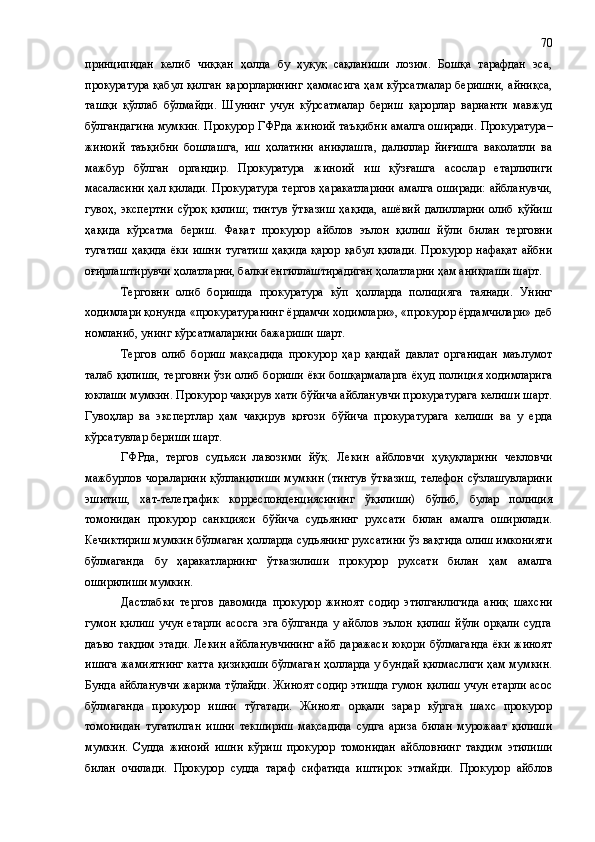 принципидан   келиб   чиққан   ҳолда   бу   ҳуқуқ   сақланиши   лозим.   Бошқа   тарафдан   эса,
прокуратура қабул қилган қарорларининг  ҳаммасига ҳам кўрсатмалар беришни, айниқса,
ташқи   қўллаб   бўлмайди.   Шунинг   учун   кўрсатмалар   бериш   қарорлар   варианти   мавжуд
бўлгандагина мумкин. Прокурор  ГФРда жиноий  та ъқибни амалга оширади.  Прокуратура–
жиноий   таъқибни   бошлашга,   иш   ҳолатини   аниқлашга,   далиллар   йиғишга   ваколатли   ва
мажбур   бўлган   органдир.   Прокуратура   жиноий   иш   қўзғашга   асослар   етарлилиги
масаласини ҳал қилади. Прокуратура тергов ҳаракатларини амалга оширади: айбланувчи,
гувоҳ,   экспертни   сўроқ   қилиш;   тинтув   ўтказиш   ҳақида,   ашёвий   далилларни   олиб   қўйиш
ҳақида   кўрсатма   бериш.   Фақат   прокурор   айблов   эълон   қилиш   йўли   билан   терговни
тугатиш  ҳақида   ёки  ишни   тугатиш  ҳақида  қарор  қабул  қилади.   Прокурор нафақат  айбни
оғирлаштирувчи ҳолатларни, балки енгиллаштирадиган ҳолатларни ҳам аниқлаши шарт.
Терговни   олиб   боришда   прокуратура   кўп   ҳолларда   полицияга   таянади.   Унинг
ходимлари қонунда «прокуратуранинг ёрдамчи ходимлари», «прокурор ёрдамчилари» деб
номланиб, унинг кўрсатмаларини бажариши шарт. 
Тергов   олиб   бориш   мақсадида   прокурор   ҳар   қандай   давлат   органидан   маълумот
талаб қилиши, терговни ўзи олиб бориши ёки бошқармаларга ёҳуд полиция ходимларига
юклаши мумкин. Прокурор чақирув хати бўйича айбланувчи прокуратурага келиши шарт.
Гувоҳлар   ва   экспертлар   ҳам   чақирув   қоғози   бўйича   прокуратурага   келиши   ва   у   ерда
кўрсатувлар бериши шарт.
ГФРда,   тергов   судьяси   лавозими   йўқ.   Лекин   айбловчи   ҳуқуқларини   чекловчи
мажбурлов чораларини  қўлланилиши  мумкин (тинтув  ўтказиш,  телефон сўзлашувларини
эшитиш,   хат-телеграфик   корреспонденциясининг   ўқилиши)   бўлиб,   булар   полиция
томонидан   прокурор   санкцияси   бўйича   судьянинг   рухсати   билан   амалга   оширилади.
Кечиктириш мумкин бўлмаган ҳолларда судьянинг рухсатини ўз вақтида олиш имконияти
бўлмаганда   бу   ҳаракатларнинг   ўтказилиши   прокурор   рухсати   билан   ҳам   амалга
оширилиши мумкин.
Дастлабки   тергов   давомида   прокурор   жиноят   содир   этилганлигида   аниқ   шахсни
гумон   қилиш   учун   етарли   асосга   эга  бўлганда   у  айблов   эълон  қилиш   йўли   орқали   судга
даъво тақдим  этади. Лекин  айбланувчининг айб даражаси юқори бўлмаганда  ёки жиноят
ишига жамиятнинг катта қизиқиши бўлмаган ҳолларда у бундай қилмаслиги ҳам мумкин.
Бунда айбланувчи жарима тўлайди. Жиноят содир этишда гумон қилиш учун етарли асос
бўлмаганда   прокурор   ишни   тўгатади.   Жиноят   орқали   зарар   кўрган   шахс   прокурор
томонидан   тугатилган   ишни   текшириш   мақсадида   судга   ариза   билан   мурожаат   қилиши
мумкин.   Судда   жиноий   ишни   кўриш   прокурор   томонидан   айбловнинг   тақдим   этилиши
билан   очилади.   Прокурор   судда   тараф   сифатида   иштирок   этмайди.   Прокурор   айблов 70 