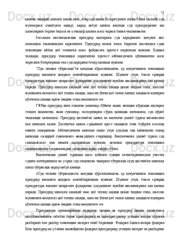 актини чақириб олишга ҳақли эмас, агар суд ишни ўз юритувига олган бўлса (асосий суд
музокараси   очилгунга   қадар).   қарор   қабул   қилиш   вақтида   суд   прокурорнинг   иш
ҳолатларига берган баҳоси ва у таклиф қилган жазо чораси билан чекланмаган.
Кассация   инстанциясида   прокурор   иштироки   суд   қарорининг   қонунга   мос
келишини   таъминлашга   қаратилган.   Прокурор   лозим   топса   биринчи   инстанция   суди
томонидан   айбли   деб   топилган   шахс   фойдасига   протест   киритиши   мумкин.   Бундан
ташқари,   прокурор   томонидан   киритилган   протест   айбланувчига   қўлланилган   жазо
чорасини ўзгартириши ёки суд қарорини бекор қилиши мумкин.
“ Суд   тизими   тўғрисида ” ги   қонунда   кўрсатилишича,   ер   қонунчилиги   томонидан
прокурор   ваколати   доираси   кенгайтирилиши   мумкин.   Шунинг   учун,   баъзи   ерларда
прокуратура   ваколат   доирасига   фуқаролик   ҳуқуқининг   муайян   масалаларини   ҳал   қилиш
киради.   Прокурор   никоҳни   ҳақиқий   эмас   деб   топиш   ҳақида   даъво   тақдим   этиш,   шахсни
муомалага лаёқатсиз деб топиш ҳақида, шахсни ўлган деб эълон қилиш ҳақидаги ишларни
қўзғатиш ҳақида ариза тақдим этиш ваколатига эга.
ГФРда   прокурор   янги   очилган   ҳолатлар   бўйича   ишни   янгидан   кўришда   иштирок
этишга   ваколатли,   яъни   гувоҳлар,   экспертларни   сўроқ   қилишда   қатнашиш,   суд   кўриб
чиқишида   қатнашиш.   Прокурор   дастлабки   қамоқ   ва   вақтинча   ушлаб   туриш   масаласини
ҳал   қилишга   ҳақли.   Дастлабки   қамоқ   судьянинг   арест   ҳақидаги   ёзма   буйруғи   асосида
амалга   оширилади.   Айбланувчини   қамоққа   олиш   учун   ҳуқуққа   зид   қилмишни   содир
қилишда   «жиддий   гумоннинг»   мавжудлиги   етарлидир.   Вақтинчалик   ушлаб   туриш   суд
санкциясисиз   ҳам   амалга   оширилиши   мумкин,   қачонки   прокуратура   томонидан
аниқланадиган «ҳаракатларни секинлаштириш хавфи» бўлса.
Вақтинчалик   ушлаб   туришда   шахс   кейинги   кундан   кечиктирилмасдан   участка
судига келтирилиши ва у ерда суд озодликка чиқариш тўғрисида ёҳуд дастлабки қамоққа
олиш тўғрисида қарор қабул қилади.
«Суд   тизими   тўғрисида»ги   қонунда   кўрсатилишича,   ер   қонунчилиги   томонидан
прокурор   ваколати   доираси   кенгайтирилиши   мумкин.   Шунинг   учун,   баъзи   ерларда
прокуратура   ваколат   доирасига   фуқаролик   ҳуқуқининг   муайян   масалаларини   ҳал   қилиш
киради.   Прокурор   никоҳни   ҳақиқий   эмас   деб   топиш   ҳақида   даъво   тақдим   этиш,   шахсни
муомалага лаёқатсиз деб топиш ҳақида, шахсни ўлган деб эълон қилиш ҳақидаги ишларни
қўзғатиш ҳақида ариза тақдим этиш ваколатига эга.
Прокуратура   органларининг   иерархик   тизими   ва   прокурор   давлат   хизматчиси
ҳисобланганлиги   сабабли   барча   прокурорлар   ва   прокуратуралар   устидан   юқори   турувчи
раҳбарият ёки раҳбар томонидан назорат  олиб борилади.   Федерал Адлия вазири федерал
Бош прокурор ва у билан ишлайдиган федерал прокурорлар устидан назорат ва раҳбарлик 71 
