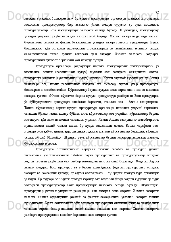қилади,   ер   адлия   бошқармаси   –   бу   ердаги   прокуратура   органлари   устидан.   Ер   судлари
қошидаги   прокуратуралар   бир   вақтнинг   ўзида   юқори   турувчи   ер   суди   қошидаги
прокуратуралар   Бош   прокурорлари   назорати   остида   бўлади.   Шунингдек,   прокурорлар
устидан  уларнинг  раҳбарлари  ҳам назорат  олиб боради.  Хизмат  назорати  деганда  хизмат
бурчларини   расмий   ва   фактик   бажарилиши   устидан   назорат   қилиш   тушунилади.   Бунга
бошлиқнинг   қўл   остидаги   прокурорни   огоҳлантириш   ва   вазифасини   тегишли   тарзда
бажарилишини   талаб   қилиш   ваколати   ҳам   киради.   Хизмат   назорати   раҳбарга
прокурорнинг ҳисобот беришини ҳам назарда тутади.
Прокуратура   органлари   раҳбарлари   ижрочи   прокурорнинг   функцияларини   ўз
зиммасига   олиши   (деволюцион   ҳуқуқ)   мумкин   ёки   вазифани   бажаришни   бошқа
прокурорга   юклаши   (субституцион   ҳуқуқ)   мумкин.   Худди   шундай   ҳуқуқларга   ер   Адлия
вазирлари   эга,   лекин   революцион   ҳуқуққа   эга   эмаслар,   чунки   улар   прокуратура
бошқармаси ҳисобланмайди. Кўрсатмалар бериш ҳуқуқи икки даражани: ички ва ташқини
назарда тутади. «Ички» кўрсатма бериш ҳуқуқи прокуратура раҳбари ва Бош прокурорга
ўз   бўйсунувидаги   прокурорга   нисбатан   берилган,   «ташқи»   эса   –   Адлия   вазирларига.
Ташқи   кўрсатмалар   бериш   ҳуқуқи   прокуратура   органлари   ишининг   умумий   тартибига
тегишли  бўлади; аниқ  ишлар бўйича  аниқ  кўрсатмалар  кам  учрайди;  кўрсатмалар  бериш
институти   кўп   вақт   давомида   танқидга   учраган.   Лекин   Адлия   вазирининг   жавобгарлиги
принципидан   келиб   чиққан   ҳолда   бу   ҳуқуқ   сақланиши   лозим.   Бошқа   тарафдан   эса,
прокуратура қабул қилган қарорларининг  ҳаммасига ҳам кўрсатмалар беришни, айниқса,
ташқи   қўллаб   бўлмайди.   Шунинг   учун   кўрсатмалар   бериш   қарорлар   варианти   мавжуд
бўлгандагина мумкин.
Прокуратура   органларининг   иерархик   тизими   сабабли   ва   прокурор   давлат
хизматчиси   ҳисобланганлиги   сабабли   барча   прокурорлар   ва   прокуратуралар   устидан
юқори турувчи  раҳбарият  ёки  раҳбар  томонидан  назорат  олиб  борилади.   Федерал Адлия
вазири   федерал   Бош   прокурор   ва   у   билан   ишлайдиган   федерал   прокурорлар   устидан
назорат   ва   раҳбарлик   қилади,   ер   адлия   бошқармаси   –   бу   ердаги   прокуратура   органлари
устидан. Ер судлари қошидаги прокуратуралар бир вақтнинг ўзида юқори турувчи ер суди
қошидаги   прокуратуралар   Бош   прокурорлари   назорати   остида   бўлади.   Шунингдек,
прокурорлар   устидан   уларнинг   раҳбарлари   ҳам   назорат   олиб   боради.   Хизмат   назорати
деганда   хизмат   бурчларини   расмий   ва   фактик   бажарилиши   устидан   назорат   қилиш
тушунилади.   Бунга   бошлиқнинг   қўл   остидаги   прокурорни   огоҳлантириш   ва   вазифасини
тегишли   тарзда   бажарилишини   талаб   қилиш   ваколати   ҳам   киради.   Хизмат   назорати
раҳбарга прокурорнинг ҳисобот беришини ҳам назарда тутади. 72 