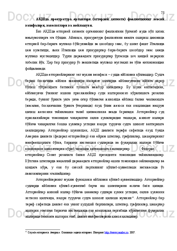 АҚШда   прокуратура   органлари   (атторней   хизмати)   фаолиятининг   асосий
вазифалари, ваколатлари ва жойлашуви. 
Биз   АҚШда   атторней   хизмати   органининг   фаолиятини   ўрганиб   жуда   кўп   қизиқ
маълумотларга   эга   бўлдик.   Айниқса,   прокуратура   фаолиятини   амалга   ошириш   давомида
атторней   бир-бирига   мутлақо   бўйсунмайди   ва   ҳисобдор   эмас,   бу   ҳолат   фақат   Италияда
ҳам   кузатилди,   яъни   Италияда   ҳам   прокурорлар   бири-бирига   ҳисобдор   эмас   ҳамда
мутлақо   мустақилдир.   Турли   даражадаги   прокурорлар   ўртасида   ҳеч   қандай   иерархик
тобелик   йўқ.   Ҳар   бир   прокурор   ўз   ваколатида   мутлақо   мустақил   ва   тўла   автономиядан
фойдаланади.
АҚШда атторнейларнинг энг муҳим вазифаси – судда айбловни қўллашдир. Судга
бериш   босқичида   айблов   вакиллари   аксарият   ҳолларда   айбланувчини   айбига   иқрор
бўлиш   тўғрисидаги   битимни   тузишга   мажбур   қиладилар.   Бу   шуни   англатадики,
айбланувчи   ўзининг   ишини   присяжнийлар   суди   иштирокисиз   кўрилишига   розилик
беради,   бунинг   ўрнига   унга   унча   оғир   бўлмаган   жиноятда   айблаш   билан   чекланишга
(масалан,   босқинчилик   ўрнига   ўғирликда)   ёхуд   ўлим   жазоси   ёки   озодликдан   маҳрум
қилиш   жазосини   тайинлашни   талаб   қилмасликка   ваъда   берилади.   Атторнейлар   суд
присяжнийлари   томонидан   чиқарилган   оқлов   ҳукмларидан   ташқари,   жиноят   ишлари
бўйича   чиқарилган   бошқа   ҳукмлар   устидан   юқори   турувчи   судга   шикоят   келтиришга
ҳақлидирлар.   Атторнейлар   шунингдек,   АҚШ   давлати   тарафи   сифатида   ёхуд   бунда
Америка   давлати   (федерал   атторнейлар)   ёки   айрим   штатлар,   графликлар,   шаҳарларнинг
манфаатдорлиги   бўлса,   биринчи   инстанция   судларида   ва   фуқаролик   ишлари   бўйича
апелляцион шикоятларни кўриб чиқишда қатнашишга ҳақлидирлар.  Федерал
атторнейлар   Сенат   розилиги   билан   АҚШ   президенти   томонидан   тайинланадилар.
Кўпгина штатларда маҳаллий даражадаги атторнейлар аҳоли томонидан сайланадилар ва
қоидага   кўра,   у   ёки   бу   сиёсий   партиянинг   қўллаб-қувватлаши   натижасида   ўз
лавозимларини эгаллайдилар.
Атторнейларнинг   муҳим   функцияси   айбловни   қўллаб-қувватлашдир.   Атторнейлар
судларда   айбловни   қўллаб-кувватлаб   барча   иш   ҳолатларини   аслича   баён   қилади.
Атторнейлар   жиноий   ишлар   бўйича   ҳакамлар   судлари   ҳукми   устидан,   оқлов   ҳ укмини
истисно   қилганда,   юқори   турувчи   судга   шикоят   қилиши   мумкин 41
.   Атторнейлар   бир
тараф   сифатида   давлат   ёки унинг   ҳудудий   бирликлари,  штатлар,  графликлар,  шаҳарлар
иштирок   этаётган   биринчи   инстанцияда   ёки   апелляция   тартибида  кўрилаётган  фуқаролик
ишларида бевосита иштирок этиб, давлат манфаатларини ҳимоя қиладилар.
41
 Служба атторнея в Америке. Основные задачи атторнея. Интернет . http://www.yandex.ru . 2007. 73 