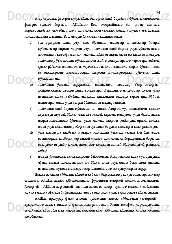 Агар терговни  федерал ҳуқуқ қўлловчи орган олиб бораётган  бўлса, илтимоснома
федерал   судьяга   берилади.   АҚШнинг   Бош   атторнейининг   ёки   унинг   номидан
ҳаракатланаётган   мансабдор   шахс   илтимосномани   санкция   қилиш   ҳуқуқига   эга.   Штатда
илтимосномани штатнинг Бош атторнейи санкция қилишга ҳақли.
a) суд   ордерини   олиш   учун   асос   бўладиган   далиллар   ва   ҳолатлар.   Уларга
қуйидагилар   киради:   тергаш   учун   эшитишни   олиб   бориш   учун   мўлжалланган
жиноятнинг квалификацияси; эшитиш мўлжалланган алоқа воситаси ва электрон
эшитишлар ўтказилиши мўлжалланган жой; музокараларнинг ҳарактери, албатта
фақат  рўйхатга  олинадигани;  тергов  қилинаётган  жиноятга  шерик  бўлган инсон
ва   одамларнинг   маълумотлари;   уларнинг   музокараларини   рўйхатга   олиш
мўлжалланади.
b) эшитишни   ўтказиш   заруриятини   тасдиқловчи   далиллар.   Улар   қаторида:
фойдаланилган   далилларнинг   воситалари   тўғрисида   маълумотлар,   лекин   улар
натижасиз   қолса;   сабабини   аниқлаш,   эшитишдан   ташқари   тергов   иши   бўйича
далилларни олиш учун етарли бўлмаганда таклиф этилади.
c) эшитишни   олиб   бориш   мўлжалланган   вақти.   Агар   тинтув   қилинаётган   жиноят
ҳарактери   шундай   бўлса,   яъни   ҳеч   қандай   керакли   маълумот   учун   белгиланган
даврда   ишончлилик   бўлмаса,   унда   эшитиш   даврини   узайтириш   орқали   натижа
олиш учун имкониятлар тўғрисида гувоҳлик берувчи асосларни келтириш керак.
d) ўша   шахсларга   нисбатан   электрон   эшитишни   ўтказиш   ҳақида   ёки   ўша   алоқа
воситаларига  нисбатан   ҳар қандай  судьяга  илтимоснома  берилганлиги   борасида
маълумот   ва   ушбу   илтимосноманинг   натижаси   қандай   бўлганлиги   тўғрисидаги
хабар.
e) илгари ўтказилган  натижаларнинг  баённомаси.  Агар илтимоснома суд ордерини
чўзиш   ҳақида   илтимосномага   эга   бўлса,   нима   учун   олдин   ўтказилган   эшитиш
натижасида кутилган маълумотлар олинмаганлигини тушунтириш зарур.
Давлат номидан айбловни қўллаётган баъзи бир давлатлар қонунчиликларига назар
ташласак,   АҚШ да   давлат   айбловчисининг   функцияси   атторней   хизматига   юклатилган.
Атторней   –   АҚШ да   ҳар   қандай   ишончли   вакил   ва   юқори   суднинг   вакили   ҳисобланади.
Қонун вакили сифатида ўз фаолиятини амалга оширади, судлов фаолиятига кўмаклашади.
АҚШ да   прокурор   фақат   жиноят   процессида   давлат   айбловчиси   (атторней)   -
ҳукуматнинг   давлат   вакили   сифатида   иштирок   этади.   Унинг   вазифаси   тортишувчилик
тамойилига  кўра объектив  ҳақиқатни аниқлаш эмас, айбловни қўллашда ютуққа эришиш
ҳисобланади.  74 