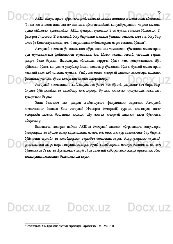 АҚШ қонунларига  кўра, атторней хизмати давлат номидан жиноят иши қўзғатади
(бизда эса жиноят иши давлат номидан қўзғатилмайди), қонунбузарликни тергов қилади,
судда   айбловни   қувватлайди.   АҚШ   федерал   тузилиши   3   та   муҳим   тизимга   бўлинади:   1)
федерал 2) штатли 3) маҳаллий. Ҳар бир тизим алоҳида ўзининг ташкилотига эга. Ҳар бир
штат ўз Конституциясига эга. Федерал хизмат бошқаруви марказлашган бўлади 42
. 
Атторней   хизмати   ўз   ваколатига   кўра,   полиция   томонидан   тўпланган   далилларни
суд   муҳокамасида   фойдаланиш   мумкинми   ёки   йўқми   таҳлил   қилиб,   тегишли   тарзда
уларга   баҳо   беради.   Далилларни   тўплашда   заррача   бўлса   ҳам,   қонунсизликка   йўл
қўйилган  бўлса, қонунсиз  услублар билан далиллар тўпланган  бўлса, бундай далилларни
ҳақиқий эмас деб топиши мумкин. Ушбу масалада, атторней хизмати вакиллари полиция
фаолияти устидан тўлиқ назоратни амалга оширадилар. 
Атторней   хизматининг   жойлашуви   эса   ўзига   хос   бўлиб ,   уларнинг   ҳеч   бири   бир-
бирига   бўйсунмайди   ва   ҳисобдор   эмасдирлар.   Бу   ҳам   хизматни   тушунишда   икки   хил
т ушунчани беради .
Энди   бевосита   яна   уларни   жойлашувига   фикримизни   қаратсак,   Атторней
хизматининг   бошида   Бош   атторней   (Федерал   Атторней)   туради,   штатларда   штат
атторнейи   штатга   бошчилик   қилади.   Шу   асосда   атторней   хизмати   икки   бўғиндан
иборатдир. 
Бизнингча,   ҳозирги   пайтда   АҚШда   Атторней   хизмати   тўғрисидаги   қонунларга
ўзгартириш   ва   қўшимчалар   киритилиши   лозим,   масалан,   мазкур   хизматнинг   бир-бирига
бўйсуниш   тартиби   ва   ҳисобдорлиги   тартибга   солиниши   керак.   Агар   уларнинг   тарихий
ривожланиш   шарт-шароитларини   назарда   тутиб   ҳисобдорлик   маъқул   топилмаса -да ,   ҳеч
бўлмаганда Сенат ва Президентга ҳар 6 ойда оммавий ахборот воситалари орқали ҳисобот
топшириши лозим лиги белгиланиши керак .
42
  Решетников Ф.М.Правовые системы стран мира. Справочник . -М.: 1993. с.111. 75 