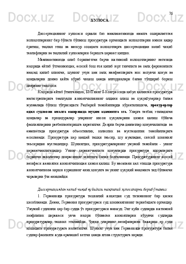 ХУЛОСА
Диссертациянинг   хулосаси   орқали   биз   мамлакатимизда   амалга   оширилаётган
ислоҳотларнинг   бир   бўл а ги   бўлмиш   прокуратура   органидаги   ислоҳотларни   имкон   қадар
ёритиш,   таҳлил   этиш   ва   мазкур   соҳадаги   ислоҳотларга   диссертациядан   келиб   чиқиб
таклифларни  ва таҳлилий хулосаларни  бериш га ҳаракат қилдик .
Мамлакатимизда   олиб   борилаётган   барча   ижтимоий   ислоҳотларнинг   негизида
юқорида  айтиб   ўтганимиздек,  асосий   бош  ғоя  қилиб  юрт  тинчлиги  ва  халқ   фаровонлиги
мақсад   қилиб   олинган ,   шунинг   учун   ҳам   халқ   манфаатларига   мос   келув ч и   қонун   ва
қоидаларни   доимо   қайта   кўриб   чиқиш   ҳамда   илғорроқлари   билан   тўлдириб   бориш
даврнинг тақ о зоси.
Юқорида айтиб ўтилганидек, БМТнинг 8-Конгрессида қабул қилинган прокуратура
магистратларига   тааллуқли   жиноятчиликнинг   олдини   олиш   ва   ҳуқуқбузарлар   билан
муомалада   бўлиш   тўғрисидаги   Раҳбарий   тамойилларда   кўрсатилишича,   прокурорлар
одил   судловни   амалга   оширишда   муҳим   аҳамиятга   эга.   Уларга   татбиқ   этиладиган
қоидалар   ва   процедуралар   уларнинг   инсон   ҳуқуқларини   ҳимоя   қилиш   бўйича
фаолиятларини рағбатлантиришга қаратилган. Деярли барча давлатлар қонунчилигида  ва
амалиётида   прокуратура   объективлик,   холислик   ва   мустақиллик   тамойилларига
асосланади.   Прокуратура   ҳар   қандай   ташқи   таъсир,   шу   жумладан,   сиёсий   ҳокимият
таъсиридан   мустақилдир.   Шунингдек,   прокуратураларнинг   умумий   тамойили   -   унинг
ҳаракатчанлигидадир.   Унинг   ҳаракатчанлиги   қонунларда   прокуратура   идораларига
берилган  ваколатлар  доирасининг  кенглиги  билан белгиланади.  Прокуратуранинг  асосий
вазифаси жамиятни жиноятчиликдан ҳимоя қилиш. Бу масалани ҳал этишда прокуратура
жиноятчиликка қарши курашнинг аниқ қонунга ва унинг ҳуқуқий мақомига зид бўлмаган
чораларни ўзи аниқлайди.
Диссертациядан келиб чиқиб қуйидаги та ҳлилий хулосаларни  бериб ўтамиз:  
1.   Германияда   прокуратура   ташкилий   жиҳатдан   суд   тизимининг   бир   қисми
ҳисобланади.   Демак, Германия прокуратураси суд ҳокимиятининг таркибидаги органдир.
Умумий судловли ҳар бир судда ўз прокуратураси мавжуд. Энг қуйи судларда ижтимоий
хавфлилик   даражаси   ун ч а   юқори   бўлмаган   жиноятларни   кўрувчи   судларда
прокуратуралар   ташкил   этилмайди.   Чунки   уларнинг   вазифаларини   бажариш   ер   суди
қошидаги   прокуратурага   юклатилган.   Шунинг   учун   ҳам   Германияда   прокуратура   билан
судлар фаолияти жуда аралашиб кетган ҳамда ягона структурага киради.  76 