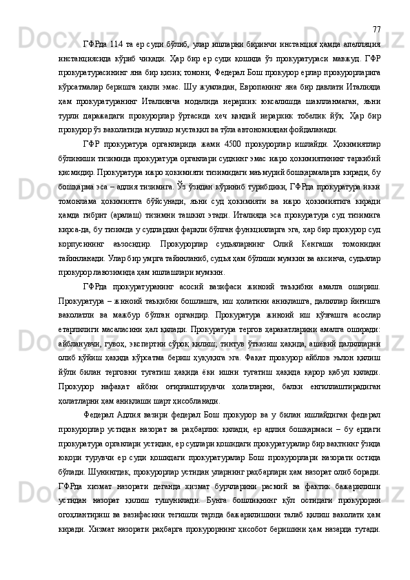 ГФРда   114   та   ер   суди   бўлиб,   улар   ишларни   биринчи   инстанция   ҳамда   апелляция
инстанциясида   кўриб   чиқади.   Ҳар   бир   ер   суди   қошида   ўз   прокуратураси   мавжуд .   ГФР
прокуратурасининг  яна бир қизиқ  томони,  Федерал Бош прокурор ерлар прокурорларига
кўрсатмалар   беришга   ҳақли   эмас.   Шу   жумладан,   Европанинг   яна   бир   давлати   Италияда
ҳам   прокуратуранинг   Италиянча   моделида   иерархик   юксалишда   шаклланмаган,   яъни
турли   даражадаги   прокурорлар   ўртасида   ҳеч   қандай   иерархик   тобелик   йўқ.   Ҳар   бир
прокурор ўз ваколатида мутлақо мустақил ва тўла автономиядан фойдаланади.
ГФР   прокуратура   органларида   жами   4500   прокурорлар   ишлайди.   Ҳокимиятлар
бўлиниши тизимида прокуратура органлари суднинг эмас ижро ҳокимиятининг таркибий
қисмидир. Прокуратура ижро ҳокимияти тизимидаги маъмурий бошқармаларга киради, бу
бошқарма эса – адлия тизимига. Ўз ўзидан кўриниб турибдики, ГФРда прокуратура икки
томонлама   ҳокимиятга   бўйсунади,   яъни   суд   ҳокимияти   ва   ижро   ҳокимиятига   киради
ҳамда   гибрит   (аралаш)   тизимни   ташкил   этади.   Италияда   эса   прокуратура   суд   тизимига
кирса-да, бу тизимда у судлардан фарқли бўлган функцияларга эга, ҳар бир прокурор суд
корпусининг   аъзосидир.   Прокурорлар   судьяларнинг   Олий   Кенгаши   томонидан
тайинланади. Улар бир умрга тайинланиб, судья ҳам бўлиши мумкин ва аксинча, судьялар
прокурор лавозимида  ҳам  ишлаш лар и мумкин. 
ГФРда   прокуратуранинг   асосий   вазифаси   жиноий   таъқибни   амалга   ошириш.
Прокуратура   –   жиноий   таъқибни   бошлашга,   иш   ҳолатини   аниқлашга,   далиллар   йиғишга
ваколатли   ва   мажбур   бўлган   органдир.   Прокуратура   жиноий   иш   қўзғашга   асослар
етарлилиги   масаласини   ҳал   қилади.   Прокуратура   тергов   ҳаракатларини   амалга   оширади:
айбланувчи,   гувоҳ,   экспертни   сўроқ   қилиш;   тинтув   ўтказиш   ҳақида,   ашёвий   далилларни
олиб   қўйиш   ҳақида   кўрсатма   бериш   ҳуқуқига   эга.   Фақат   прокурор   айблов   эълон   қилиш
йўли   билан   терговни   тугатиш   ҳақида   ёки   ишни   тугатиш   ҳақида   қарор   қабул   қилади.
Прокурор   нафақат   айбни   оғирлаштирувчи   ҳолатларни,   балки   енгиллаштирадиган
ҳолатларни ҳам аниқлаши шарт ҳисобланади. 
Федерал   Адлия   вазири   федерал   Бош   прокурор   ва   у   билан   ишлайдиган   федерал
прокурорлар   устидан   назорат   ва   раҳбарлик   қилади,   ер   адлия   бошқармаси   –   бу   ердаги
прокуратура органлари устидан, ер судлари қошидаги прокуратуралар бир вақтнинг ўзида
юқори   турувчи   ер   суди   қошидаги   прокуратуралар   Бош   прокурорлари   назорати   остида
бўлади. Шунингдек, прокурорлар устидан уларнинг раҳбарлари ҳам назорат олиб боради.
ГФРда   хизмат   назорати   деганда   хизмат   бурчларини   расмий   ва   фактик   бажарилиши
устидан   назорат   қилиш   тушунилади.   Бунга   бошлиқнинг   қўл   остидаги   прокурорни
огоҳлантириш   ва   вазифасини   тегишли   тарзда   бажарилишини   талаб   қилиш   ваколати   ҳам
киради.   Хизмат   назорати   раҳбарга   прокурорнинг  ҳисобот  беришини  ҳам  назарда   тутади. 77 