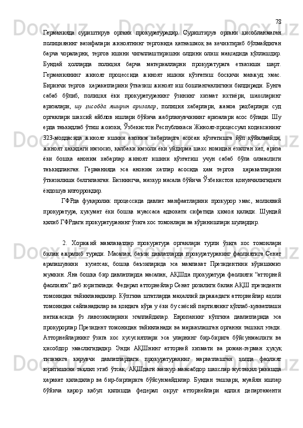 Германияда   суриштирув   органи   прокуратурадир.   Суриштирув   органи   ҳисобланмаган
полициянинг   вазифалари   жиноятнинг   терговида   қатнашмоқ   ва   кечиктириб   бўлмайдиган
барча   чораларни,   тергов   ишини   чигаллаштиришни   олдини   олиш   мақсадида   қўллашдир.
Бундай   ҳолларда   полиция   барча   материалларни   прокуратурага   етказиши   шарт.
Германиянинг   жиноят   процессида   жиноят   ишини   қўзғатиш   босқичи   мавжуд   эмас.
Биринчи  тергов    ҳаракатларини  ўтказиш  жиноят  иш  бошланганлигини  билдиради.  Бунга
сабаб   бўлиб,   полиция   ёки   прокуратуранинг   ўзининг   хизмат   ихтиёри,   шахсларинг
аризалари,   шу   ҳисобда   яширин   аризалар ,   полиция   хабарлари,   жамоа   раҳбарлари   суд
органлари   шахсий   айблов   ишлари   бўйича   жабрланувчининг   аризалари   асос   бўлади.   Шу
ерда таъкидлаб ўтиш жоизки, Ўзбекистон Республикаси Жиноят-процессуал кодексининг
323-моддасида   жиноят   ишини   аноним   хабарларга   асосан   қўзғатишга   йўл   қўйилмайди,
жиноят ҳақидаги имзосиз, қалбаки имзоли ёки уйдирма шахс номидан ёзилган хат, ариза
ёки   бошқа   аноним   хабарлар   жиноят   ишини   қўзғатиш   учун   сабаб   бўла   олмаслиги
таъкидланган.   Германияда   эса   аноним   хатлар   асосида   ҳам   тергов     ҳаракатларини
ўтказилиши белгиланган. Бизнингча, мазкур масала бўйича Ўзбекистон қонунчилигидаги
ёндошув илғорроқдир.
ГФРда   фуқаролик   процессида   давлат   манфаатларини   прокурор   эмас,   молиявий
прокуратура,   ҳукумат   ёки   бошқа   муассаса   адвокати   сифатида   ҳимоя   қилади.   Шундай
қилиб ГФРдаги прокуратуранинг ўзига хос томонлари ва кўринишлари шулардир.
2. Хорижий   мамлакатлар   прокуратура   органлари   турли   ўзига   хос   томонлари
билан   ажралиб   туради.   Масалан,   баъзи   давлатларда   прокуратуранинг   фаолиятига   Сенат
аралашувини     кузатсак,   бошқа   баъзиларида   эса   мамлакат   Президентини   кўришимиз
мумкин.   Яна   бошқа   бир   давлатларда   масалан,   АҚШда   прокуратура   фаолияти   “атторней
фаолияти” деб юритилади. Федерал атторнейлар Сенат розилиги билан АҚШ президенти
томонидан тайинланадилар. Кўпгина штатларда маҳаллий даражадаги атторнейлар аҳоли
томонидан сайланадилар ва қоидага кўра у ёки бу сиёсий партиянинг қўллаб-қувватлаши
натижасида   ўз   лавозимларини   эгаллайдилар.   Европанинг   кўпгина   давлатларида   эса
прокурорлар Президент  томонидан  тайинланади  ва марказлашган  органни  ташкил  этади .
Атторнейларнинг   ўзига   хос   хусусиятлари   эса   уларнинг   бир-бирига   бўйсунмаслиги   ва
ҳисобдор   эмаслигидадир.   Энди   АҚШнинг   атторней   хизмати   ва   роман-герман   ҳуқуқ
тизимига   кирувчи   давлатлардаги   прокуратуранинг   марказлашган   ҳолда   фаолият
юритишини   таҳлил   этиб   ўтсак,   АҚШдаги   мазкур   мансабдор   шахслар   мустақил   равишда
ҳаракат   қиладилар   ва   бир-бирларига   бўйсунмайдилар.   Бундан   ташқари,   муайян   ишлар
бўйича   қарор   қабул   қилишда   федерал   округ   атторнейлари   адлия   департаменти 78 
