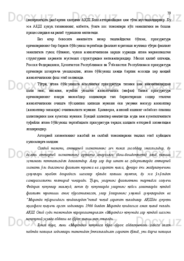 (вазирлиги)га  раҳбарлик қилувчи АҚШ Бош атторнейидан  ҳам тўла мустақилдирлар.   Бу
эса   АҚШ   ҳуқуқ   тизимининг,   албатта,   ўзига   хос   томонлари   кўп   эканлигини   ва   бошқа
процесслардан ажралиб туришини англатади.
Биз   агар   бевосита   амалиётга   назар   ташлайдиган   бўлсак,   прокуратура
органларининг бир бирига бўйсуниш тартибида фаолият юритиши мутлақо тўғри фаолият
эканлигига   гувоҳ   бўламиз ,   чунки   жиноятчиликка   қарши   курашда   ягона   марказлашган
структурани   ҳаракати   мустақил   структурадан   натижалироқдир.   Мисол   қилиб   олганда,
Россия Федерацияси, Қозоғистон Республикаси ва Ўзбекистон Республикаси прокуратура
органлари   ҳозиргача   уюшқоқлик,   ягона   бўйсуниш   ҳамда   бирлик   асосида   ҳар   қандай
жиноятчиликни фош этиб келмоқда. 
Тўғри,   ягона   бўйсунишга   асосланган   прокуратура   тизими   ҳам   камчиликлардан
ҳоли   эмас,   масалан,   муайян   уюшган   жиноятчилик   (мафия)   билан   прокуратура
органларининг   юқори   мансабдор   ходимлари   тил   бириктириши   содир   этилган
жиноятчиликни   очишга   тўсқинлик   қилиши   мумкин   ёки   умуман   мазкур   жиноятлар
(жиноятлар занжири) очилмаслиги мумкин. Қолаверса, жиноий ишнинг сабабсиз ёпилиш
ҳолатларини  ҳам кузатиш  мумкин.  Бундай  ҳолатлар  амалиётда  жуда  кам кузатилганлиги
туфайли   ягона   бўйсуниш   тартибидаги   прокуратура   тарқоқ   ҳолдаги   атторней   хизматидан
яхшироқдир.
Атторней   хизматининг   ижобий   ва   салбий   томонларини   таҳлил   этиб   қуйидаги
хулосаларга келдим:
Салбий   томони,   атторней   хизматининг   ҳеч   кимга   ҳисобдор   эмаслигидир,   бу
дегани   атторней   хизматининг   ортиқча   анархияга   (бош-бошдоқликка)   олиб   келиши
эҳтимоли   катталигидан   далолатдир.   Агар   ҳар   бир   штат   ва   губернияларда   атторней
хизмати   ўзи   билганича   фаолият   юритса   ва   ҳаракат   қилса,   фуқаро   ёки   жабрланувчини
ҳуқуқлари   муайян   доирадаги   шахслар   қўлида   қолиши   мумкин,   бу   эса   ўз-ўзидан
самарасизликни   келтириб   чиқаради.   Тўғри,   уларни нг   фаолиятини   тартибга   солувчи
Федерал   қонунлар   мавжуд,   лекин   бу   қонунларда   уларнинг   қайси   ҳолатларда   қандай
фаолият   юритиши   аниқ   кўрсатилмаган,   улар   ўзларининг   умумий   ҳуқуқларидан   ва
“Миранда   тўғрисидаги   қоидалардан”келиб   чиқиб   ҳаракат   қиладилар.   АҚШда   ҳуқуқни
муҳофаза   қилувчи   орган   ходимлари   1966   йилдан   Миранда   қоидасига   амал   қилиб   кел ади .
АҚШ  Олий  суди  томонидан  қарорлаштирилган  «Миранда»  қонунида  ҳар  қандай  шахсни
ноқонуний усулда айблаш ва сўроқ қилиш  ман этилади .
Бунга   кўра,   яъни   «Миранда»   қонунига   кўра   сўроқ   айбланувчини   ҳибсга   олган
пайтда полиция ходимлари томонидан ўтказиладиган ҳаракат бўлиб ,   уни барча полиция 79 