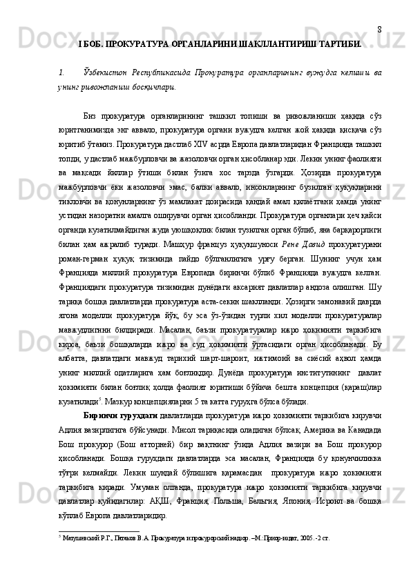 I БОБ .  ПРОКУРАТУРА ОРГАНЛАРИНИ ШАКЛЛАНТИРИШ ТАРТИБИ.
1. Ўзбекистон   Республикасида   Прокуратура   органларини нг   вужудга   келиш и   ва
унинг  ривожланиш босқичлари.
Биз   прокуратура   органларининг   ташкил   топиши   ва   ривожланиши   ҳақида   сўз
юритганимизда   энг   аввало,   прокуратура   органи   вужудга   келган   жой   ҳақида   қисқача   сўз
юритиб ўтамиз.  Прокуратура дастлаб XIV aсрда Европа давлатларидан Францияда ташкил
топди ,  у дастлаб мажбурловчи ва жазоловчи орган ҳисобланар эди. Лекин унинг фаолияти
ва   мақсади   йиллар   ўтиши   билан   ўзига   хос   тарзда   ўзгарди.   Ҳозирда   прокуратура
мажбурловчи   ёки   жазоловчи   эмас ,   балки   аввало ,   инсонларнинг   бузилган   ҳуқуқларини
тикловчи   ва   қонунларнинг   ўз   мамлакат   доирасида   қандай   амал   қилаётгани   ҳамда   унинг
устидан назоратни амалга оширувчи орган  ҳисоблан ди.  Прокуратура органлари ҳеч қайси
органда кузатилмайдиган жуда уюшқоқлик билан тузилган орган бўлиб, яна барқарорлиги
билан   ҳам   ажралиб   туради.   Машҳур   француз   ҳуқуқшуноси   Рене   Давид   прокуратурани
роман-герман   ҳуқуқ   тизимида   пайдо   бўлганлигига   урғу   берган.   Шунинг   учун   ҳам
Францияда   миллий   прокуратура   Европада   биринчи   бўлиб   Францияда   вужудга   келган.
Франциядаги   прокуратура   тизимидан   дунёдаги   аксарият   давлатлар   андоза   олишган.   Шу
тариқа бошқа давлатларда прокуратура аста-секин шаклланди. Ҳозирги замонавий даврда
ягона   моделли   прокуратура   йўқ,   бу   эса   ўз-ўзидан   турли   хил   моделли   прокуратуралар
мавжудлигини   билдиради.   Масалан,   баъзи   прокуратуралар   ижро   ҳокимияти   таркибига
кирса,   баъзи   бошқаларда   ижро   ва   суд   ҳокимияти   ўртасидаги   орган   ҳисобланади.   Бу
албатта,   давлатдаги   мавжуд   тарихий   шарт-шароит,   ижтимоий   ва   сиёсий   аҳвол   ҳамда
унинг   миллий   одатларига   ҳам   боғлиқдир.   Дунёда   прокуратура   институтининг     давлат
ҳокимияти   билан   боғлиқ   ҳолда   фаолият   юритиши   бўйича   бешта   концепция   (қараш)лар
кузатилади 5
. Мазкур концепцияларни 5 та катта гуруҳга бўлса бўлади. 
Биринчи гуруҳдаги  давлатларда прокуратура ижро ҳокимияти таркибига кирувчи
Адлия вазирлигига бўйсунади. Мисол тариқасида оладиган бўлсак, Америка ва Канадада
Бош   прокурор   (Бош   атторней)   бир   вақтнинг   ўзида   Адлия   вазири   ва   Бош   прокурор
ҳисобланади.   Бошқа   гуруҳдаги   давлатларда   эса   масалан,   Францияда   бу   қонунчиликка
тўғри   келмайди.   Лекин   шундай   бўлишига   қарамасдан     прокуратура   ижро   ҳокимияти
таркибига   киради.   Умуман   олганда,   прокуратура   ижро   ҳокимияти   таркибига   кирувчи
давлатлар   қуйидагилар:   АҚШ,   Франция,   Польша,   Бельгия,   Япония,   Исроил   ва   бошқа
кўплаб Европа давлатларидир.
5
  Матушевский Р.Г., Пятаков В.А. Прокуратура и прокурорский надзор. –М.:Приор-издат, 2005. -2 ст. 8 