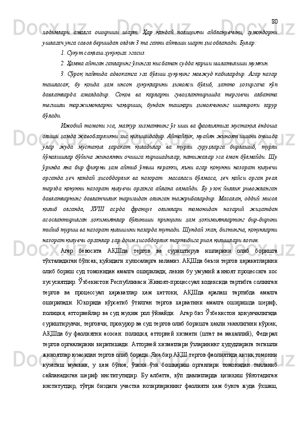 ходимлари   амалга   ошириши   шарт.   Ҳар   қандай   полициячи   айбланувчини,   гумондорни
ушлагач унга савол беришдан олдин 3 та гапни айтиши шарт ҳисобланади. Булар:
1. Сукут сақлаш ҳуқуқига эгасиз.
2. Ҳамма айтган гапларинг ўзингга нисбатан судда қарши ишлатилиши мумкин.
3.   Сўроқ   пайтида   адвокатга   эга   бўлиш   ҳуқуқинг   мавжуд   кабилардир.   Агар   назар
ташласак,   бу   қоида   ҳам   инсон   ҳуқуқларини   ҳимояси   бўлиб,   ҳ атто   ҳозиргача   кўп
давлатларда   амалдадир.   Соқов   ва   карларни   гувоҳлантиришда   терговчи   албатта
тегишли   таржимонларни   чақириши,   бундан   ташқари   ҳимоячининг   иштироки   зарур
бўлади.
Ижобий томони эса, мазкур хизматнинг ўз иши ва фаолиятига мустақил ёндоша
олиши  ҳамда  жавобгарликни хис қилишидадир. Айтайлик ,  муайян жиноят ишини очишда
улар   жуда   мустақил   ҳаракат   қиладилар   ва   турли   гуруҳларга   бирлашиб,   турли
йўналишлар бўйича жиноятни очишга киришадилар, натижалар эса ёмон бўлмайди. Шу
ўринда   яна   бир   фикр ни   ҳам   айтиб   ўтиш   керакки,   яъни   агар   қонунни   назорат   қилувчи
органда   ҳеч   қандай   ҳисобдорлик   ва   назорат     масаласи   бўлмаса,   ҳеч   қайси   орган   реал
тарзда   қонунни   назорат   қилувчи   органга   айлана   олмайди.   Бу   узоқ   йиллик   ривожланган
давлатларнинг   давлатчилик   тарихидан   олинган   тажрибалардир.   Масалан,   оддий   мисол
қилиб   олганда,   XVIII   асрда   француз   олимлари   томонидан   назарий   жиҳатдан
асослантирилган   ҳокимиятлар   бўлиниши   принципи   ҳам   ҳокимиятларнинг   бир-бирини
тийиб туриш ва назорат қилишини назарда тутади. Шундай экан, бизнингча, қонунларни
назорат қилувчи органлар ҳар доим ҳисобдорлик тартибига риоя қилишлари лозим. 
Агар   бевосита   АҚШда   тергов   ва   суриштирув   ишларини   олиб   боришга
тўхталадиган бўлсак, қуйидаги хулосаларга келамиз. АҚШда баъзи тергов ҳаракатларини
олиб бориш  суд томонидан  амалга оширилади,  лекин  бу умумий жиноят  процессига  хос
хусусиятдир. Ўзбекистон Республикаси Жиноят-процессуал кодексида тартибга солинган
тергов   ва   процессуал   ҳаракатлар   ҳам   ҳаттоки,   АҚШда   аралаш   тартибда   амалга
оширилади.   Юқорида   кўрсатиб   ўтилган   тергов   ҳаркатини   амалга   оширишда   шериф,
полиция,   атторнейлар   ва   суд   муҳим   рол   ўйнайди.     Агар   биз   Ўзбекистон   қонунчилигида
суриштирувчи, терговчи, прокурор ва суд тергов олиб боришга ҳақли эканлигини кўрсак,
АҚШда   бу   фаолиятни   асосан:   полиция,   атторней   хизмати   (штат   ва   маҳаллий),   Федерал
тергов органларини киритишади.  Атторней хизматлари ўзларининг ҳудудларига тегишли
жиноятлар юзасидан тергов олиб боради. Яна бир АҚШ тергов фаолиятида қизиқ томонни
кузатиш   мумкин,   у   ҳам   бўлса,   ўзини   ўзи   бошқариш   органлари   томонидан   танланиб
сайланадиган   шериф   институтидир.   Бу   албатта,   кўп   давлатларда   қизиқиш   ўйғотадиган
институтдир,   тўғри   биздаги   участка   нозирларининг   фаолияти   ҳам   бунга   жуда   ўхшаш, 80 