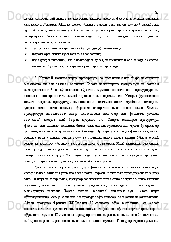 лекин   уларнинг   сайланиши   ва   аҳолининг   ишончи   асосида   фаолият   юритиши   тақсинга
сазовордир.   Масалан,   АҚШда   шериф   ўзининг   ҳудуди   участкасида   ҳуқуқий   тартиботни
ўрнатибгина   қолмай   ўзини   ўзи   бошқариш   маҳаллий   органларнинг   фармойиши   ва   суд
қарорларини   бажарилишини   таъминлайди.   Бу   бир   томондан   бизнинг   участка
нозирларидан фарқли равишда:
 суд қарорларини бажарилишини (ўз ҳудудида) таъминлайди;
 ижроия органининг қуйи вакили ҳисобланади;
 шу   ҳудудни   тинчлиги,   жиноятчиликдаги   ҳолат,   хавфсизликни   бошқаради   ва   бошқа
масалалар бўйича юқори турувчи органларга хабар беради.
3.   Хорижий   мамлакатларда   прокуратура   ва   полицияларнинг   ўзаро   ҳамкорлиги
масаласига   алоҳида   эътибор   берилади.   Европа   давлатларида   прокуратура   ва   полиция
ҳамкорлигининг   3   та   кўринишини   кўрсатиш   мумкин:   биринчидан,     прокуратура   ва
полиция   органларининг   ташкилий   бирлиги   билан   ифодаланади.   Назорат   функциясини
амалга   оширишда   прокуратура   полициядан   жиноятчилик   ҳолати,   муайян   жиноятлар   ва
уларни   содир   этган   шахслар   тўғрисида   ахборотни   талаб   қилиб   олади.   Баъзида
прокуратура   полициянинг   юқори   лавозимдаги   ходимларининг   фаолияти   устидан
интизомий   назорат   олиб   бориш   ҳуқуқига   эга.   Охирги   вақтларда   прокуратура
фаолиятининг   полиция   фаолияти   билан   яқинлашиши   кузатилмоқда,   чунки   бу   органлар
ҳал қиладиган масалалар умумий   ҳисоблана ди. Прокуратура  полиция фаолиятини, унинг
қонунга   риоя   этишини,   инсон   ҳуқуқ   ва   эркинликларини   ҳимоя   қилиш   бўйича   асосий
норматив   актларни   қўллашни   назорат   қилувчи   ягона   орган   бўлиб   келмоқда.   Францияда
Бош   прокурор   мансабдор   шахслар   ва   суд   полицияси   агентларининг   фаолияти   устидан
назоратни амалга оширади. У полицияга одил судловни амалга ошириш учун зарур бўлган
маълумотларни йиғиш бўйича кўрсатмалар беришга ҳақли.
Ҳар бир мансабдор шахс, агар у ўзи фаолият юритаётган корхона ёки ташкилотда
содир   этилган   жиноят   тўғрисида   хабар   топса,   дарҳол  Республика   прокурорини   хабардор
қилиши шарт ва зарур бўлса ,  прокурор дастлабки тергов амалга оширишни талаб қилиши
мумкин.   Дастлабки   терговни   ўтказиш   ҳуқуқи   суд   таркибидаги   т ерговчи   судья   –
магистрларга   тегишли.   Тергов   судьяси   ташкилий   жиҳатдан   суд   инстанциялари
бўйсунувидадир, мазмун жиҳатдан эса прокурор кўрсатмалари чегарасида ҳаракат қилади.
Айнан   прокурор   Франция   ЖПК си нинг   82-моддасига   кўра   терговнинг   ҳар   қандай
босқичида   тергов   судьясига   ҳақиқатни   аниқлашга   фойдали   бўлган   барча   ҳаракатларни
кўрсатиши мумкин. Шу мақсадда прокурор ишнинг барча материалларини 24 соат ичида
қайтариб   бериш   шарти   билан   талаб   қилиб   олиши   мумкин.   Прокурор   тергов   судьясига 81 