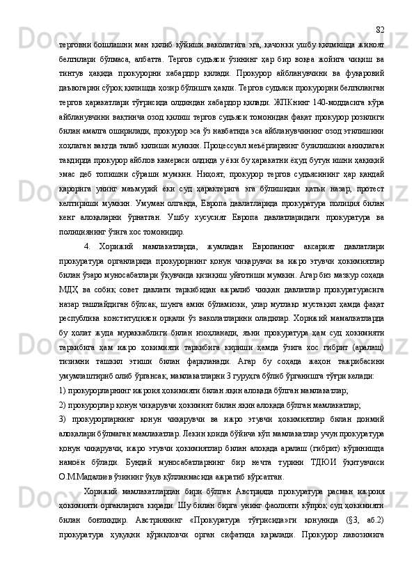 терговни  бошлашни  ман  қилиб  қўйиши   ваколатига  эга , қачонки  ушбу қилмишда  жиноят
белгилари   бўлмаса ,   албатта .   Тергов   судьяси   ўзининг   ҳар   бир   воқеа   жойига   чиқиш   ва
тинтув   ҳақида   прокурорни   хабардор   қилади.   Прокурор   айбланувчини   ва   фуқаровий
даъвогарни сўроқ қилишда ҳозир бўлишга ҳақли. Тергов судьяси прокурорни белгиланган
тергов   ҳаракатлари   тўғрисида   олдиндан   хабардор   қилади.   ЖПКнинг   140-моддасига   кўра
айбланувчини  вақтинча  озод  қилиш   тергов  судьяси  томонидан  фақат   прокурор  розилиги
билан амалга оширилади, прокурор эса ўз навбатида эса айбланувчининг озод этилишини
хоҳлаган вақтда талаб қилиши мумкин. Процессуал меъёрларнинг бузилишини аниқлаган
тақдирда прокурор айблов камераси олдида у ёки бу ҳаракатни ёҳуд бутун ишни ҳақиқий
эмас   деб   топишни   сўраши   мумкин.   Ниҳоят,   прокурор   тергов   судьясининг   ҳар   қандай
қарорига   унинг   маъмурий   ёки   суд   ҳарактерига   эга   бўлишидан   қатъи   назар,   протест
келтириши   мумкин.   Умуман   олганда,   Европа   давлатларида   прокуратура   полиция   билан
кенг   алоқаларни   ўрнатган.   Ушбу   хусусият   Европа   давлатларидаги   прокуратура   ва
полициянинг ўзига хос томонидир.
4.   Хорижий   мамлакатларда,   жумладан   Европанинг   аксарият   давлатлари
прокуратура   органларида   прокурорнинг   қонун   чиқарувчи   ва   ижро   этувчи   ҳокимиятлар
билан ўзаро муносабатлари ўқувчида қизиқиш уйғотиши мумкин.  Агар биз мазкур соҳада
МДҲ   ва   собиқ   совет   давлати   таркибидан   ажралиб   чиққан   давлатлар   прокуратурасига
назар   ташлайдиган   бўлсак,   шунга   амин   бўламизки,   улар   мутлақо   мустақил   ҳамда   фақат
республика   конституцияси   орқали   ўз   ваколатларини   оладилар.   Хорижий   мамалкатларда
бу   ҳолат   жуда   мураккаблиги   билан   изоҳланади,   яъни   прокуратура   ҳам   суд   ҳокимияти
таркибига   ҳам   ижро   ҳокимияти   таркибига   кириши   ҳамда   ўзига   хос   гибрит   (аралаш)
тизимни   ташкил   этиши   билан   фарқланади.   Агар   бу   соҳада   жаҳон   тажрибасини
умумлаштири б олиб ўргансак,  мамлакатларни 3 гуруҳга бўлиб ўрганишга  тўғри  келади: 
1) прокурорларнинг ижроия ҳокимияти билан яқин алоқада бўлган мамлакатлар; 
2) прокурорлар қонун чиқарувчи ҳокимият билан яқин алоқада бўлган мамлакатлар; 
3)   прокурорларнинг   қонун   чиқарувчи   ва   ижро   этувчи   ҳокимиятлар   билан   доимий
алоқалари бўлмаган мамлакатлар.   Лекин қоида бўйича кўп мамлакатлар учун прокуратура
қонун   чиқарувчи,   ижро   этувчи   ҳокимиятлар   билан   алоқада   аралаш   (гибрит)   кўринишда
намоён   бўлади.   Бундай   муносабатларнинг   бир   нечта   турини   ТДЮИ   ўқитувчиси
О.М.Мадалиев  ўзининг ўқув қўлланмасида  ажратиб кўрсатган .
Хорижий   мамлакатлардан   бири   бўлган   Австрия да   прокуратура   расман   ижроия
ҳокимияти   органларига   киради.   Шу   билан   бирга   унинг   фаолияти   кўпроқ   суд   ҳокимияти
билан   боғлиқ дир .   Австриянинг   «Прокуратура   тўғрисида»ги   қонунида   (§3,   аб.2)
прокуратура   ҳуқуқни   қўриқловчи   орган   сифатида   қаралади.   Прокурор   лавозимига 82 