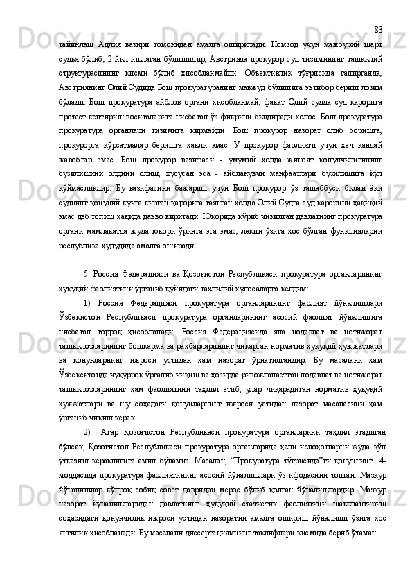 тайинлаш   Адлия   вазири   томонидан   амалга   оширилади.   Номзод   учун   мажбурий   шарт
судья   бўлиб ,   2   йил   ишлаган   бўлишидир,   Австрияда   прокурор   суд   тизимининг   ташкилий
структурасининг   қисми   бўлиб   ҳисобланмайди.   Объективлик   тўғрисида   гапирганда,
Австриянинг Олий Судида Бош прокуратуранинг мавжуд бўлишига эътибор бериш лозим
бўлади .   Бош   прокуратура   айблов   органи   ҳисобланмай,   фақат   Олий   судда   суд   қарорига
протест келтириш воситаларига нисбатан ўз фикрини билдиради   холос . Бош прокуратура
прокуратура   органлари   тизимига   кирмайди.   Бош   прокурор   назорат   олиб   боришга,
прокурорга   кўрсатмалар   беришга   ҳақли   эмас.   У   прокурор   фаолияти   учун   ҳеч   қандай
жавобгар   эмас.   Бош   прокурор   вазифаси   -   умумий   ҳолда   жиноят   қонунчилигининг
бузилишини   олдини   олиш,   хусусан   эса   -   айбланувчи   манфаатлари   бузилишига   йўл
қўймасликдир.   Бу   вазифасини   бажариш   учун   Бош   прокурор   ўз   ташаббуси   билан   ёки
суднинг қонуний кучга кирган қарорига таянган ҳолда Олий Судга суд қарорини ҳақиқий
эмас деб топиш ҳақида даъво киритади.  Юқорида кўриб чиқилган давлатнинг прокуратура
органи   мамлакатда   жуда   юқори   ўринга   эга   эмас,   лекин   ўзига   хос   бўлган   функцияларни
республика ҳудудида амалга оширади.
5.   Россия   Федерацияси   ва   Қозоғистон   Республикаси   прокуратура   органларининг
ҳуқуқий фаолиятини ўрганиб қуйидаги таҳлилий хулосаларга келдим:
1)   Россия   Федерацияси   прокуратура   органларининг   фаолият   йўналишлари
Ўзбекистон   Республикаси   прокуратура   органларининг   асосий   фаолият   йўналишига
нисбатан   торроқ   ҳисобланади.   Россия   Федерациясида   яна   нодавлат   ва   нотижорат
ташкилотларининг бошқарма ва раҳбарларининг чиқарган норматив ҳуқуқий ҳужжатлари
ва   қонунларнинг   ижроси   устидан   ҳам   назорат   ўрнатилгандир.   Бу   масалани   ҳам
Ўзбекситонда чуқурроқ ўрганиб чиқиш ва ҳозирда ривожланаётган нодавлат ва нотижорат
ташкилотларининг   ҳам   фаолиятини   таҳлил   этиб,   улар   чиқарадиган   норматив   ҳуқуқий
хужжатлари   ва   шу   соҳадаги   қонунларнинг   ижроси   устидан   назорат   масаласини   ҳам
ўрганиб чиқиш керак. 
2)     Агар   Қозоғистон   Республикаси   прокуратура   органларини   таҳлил   этадиган
бўлсак,   Қозоғистон   Республикаси   прокуратура   органларида   ҳали   ислоҳотларни   жуда   кўп
ўтказиш   кераклигига   амин   бўламиз.   Масалан,   “Прокуратура   тўғрисида”ги   қонуннинг     4-
моддасида   прокуратура   фаолиятининг   асосий   йўналишлари   ўз   ифодасини   топган.   Мазкур
йўналишлар   кўпроқ   собиқ   совет   давридан   мерос   бўлиб   қолган   йўналишлардир.   Мазкур
назорат   йўналишларидан   давлатнинг   ҳуқуқий   статистик   фаолиятини   шакллантириш
соҳасидаги   қонунчилик   ижроси   устидан   назоратни   амалга   ошириш   йўналиши   ўзига   хос
янгилик ҳисобланади. Бу масалани диссертациямнинг таклифлари қисмида бериб ўтаман. 83 