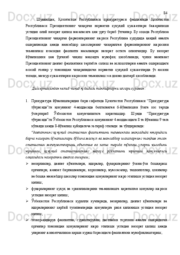Шунингдек,   Қозоғистон   Республикаси   прокуратураси   фаолиятида   Қозоғистон
Республикаси   Президенти нинг   чиқарган   норматив   ҳуқуқий   ҳужжатлари   бажарилиши
устидан   олий   назорат   қи лиш   масаласига   ҳам   урғу   бериб   ўтганлар.   Бу   соҳада   Республика
Президентининг   чиқарган   фармонларининг   ижроси   Республика   ҳудудида   қандай   амалга
оширилмоқда   ҳамда   мансабдор   шахсларнинг   чиқарилган   фармонларининг   ижросини
таъминлаш   юзасидан   фаолияти   масалалари   назорат   остига   олингандир.   Бу   назорат
йўналишини   ҳам   ўрганиб   чиқиш   мақсадга   мувофиқ   ҳисобланади,   чунки   мамлакат
Президентининг  давлат фаолиятини  тартибга  солиш ва ислоҳотларни  амалга оширишдаги
асосий   ғоялар   у   томонидан   чиқариладиган   норматив   ҳуқуқий   ҳужжатларда   ўз   аксини
топади, мазкур хужжатларни ижросини таъминлаш эса доимо долзарб ҳисобланади.
  Диссертациядан келиб чиқиб қуйидаги  таклифларни илгари сураман:
1. Прокуратура   йўналишларидан  бири   сифатида  Қозоғистон   Республикаси   “Прокуратура
тўғрисида”ги   қонуннинг   4-моддасида   белгиланган   6-йўналишни   ўзига   хос   тарзда
ўзгартириб   Ўзбекистон   қонунчилигига   киритишдир.   Шунда   “Прокуратура
тўғрисида”ги Ўзбекистон Республикаси қонунининг 4-моддасидаги 8 та йўналиш 9 тага
кўпаяди ҳамда 8-йўналиш қуйидагича эътироф этилади  ва тўлдирилади:
“давлатнинг   ҳуқуқий   статистик   фаолиятини   таъминлаш   мақсадида   юқоридаги
барча назорат йўналишлари бўйича масъул ва мансабдор шахсларнинг тақдим этган
статистик   маълумотларини   объектив   ва   холис   тарзда   тўплаш   уларни   ҳисобини
юритиш,   ҳуқуқий   статистиканинг   махсус   рўйхатини   юритиш   қонунчилиги
соҳасидаги назоратни амалга ошириш;
 вазирликлар,   давлат   қўмиталари,   идоралар,   фуқароларнинг   ўзини-ўзи   бошқариш
органлари,   жамоат   бирлашмалари,   корхоналар,   муассасалар,   ташкилотлар,   ҳокимлар
ва бошқа мансабдор шахслар томонидан қонунларнинг ижро этилиши устидан назорат
қилиш;
 фуқароларнинг   ҳуқуқ   ва   эркинликларини   таъминлашга   қаратилган   қонунлар   ижроси
устидан назорат қилиш;
 Ўзбекистон   Республикаси   қуролли   кучларида,   вазириклар,   давлат   қўмиталари   ва
идораларининг   ҳарбий   тузилмаларида   қонунларга   риоя   қилиниши   устидан   назорат
қилиш;
 тезкор-қидирув   фаолиятни,   суриштирувни,   дастлабки   терговни   амалга   оширадиган
органлар   томонидан   қонунларнинг   ижро   этилиши   устидан   назорат   қилиш   ҳамда
уларнинг жиноятчиликка қарши кураш борасидаги фаолиятини мувофиқлаштириш; 84 