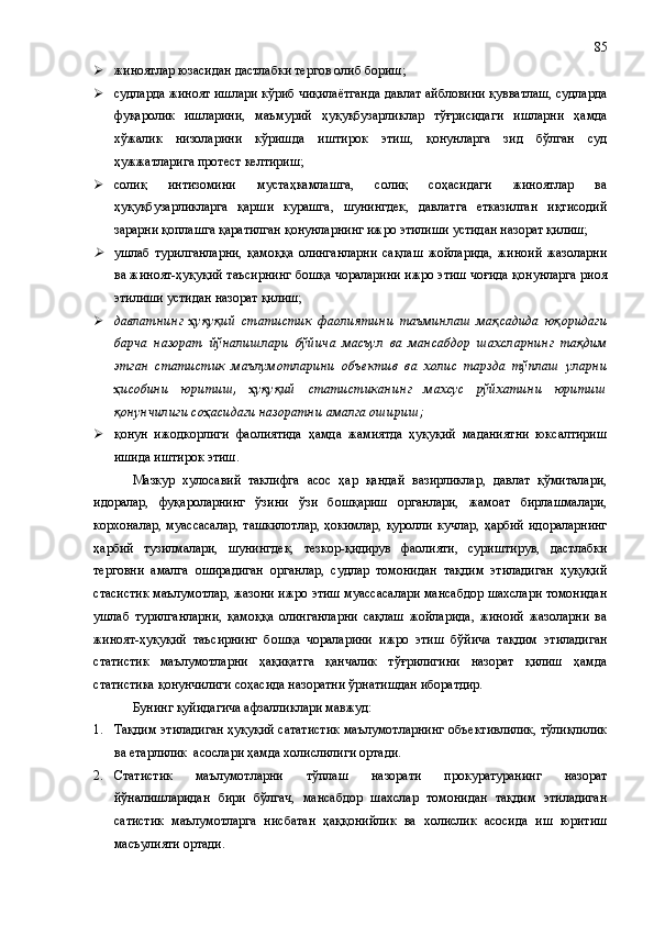  жиноятлар юзасидан дастлабки тергов олиб бориш;
 судларда жиноят ишлари кўриб чиқилаётганда давлат айбловини қувватлаш, судларда
фуқаролик   ишларини,   маъмурий   ҳуқуқбузарликлар   тўғрисидаги   ишларни   ҳамда
хўжалик   низоларини   кўришда   иштирок   этиш,   қонунларга   зид   бўлган   суд
ҳужжатларига протест келтириш;
 солиқ   интизомини   мустаҳкамлашга,   солиқ   соҳасидаги   жиноятлар   ва
ҳуқуқбузарликларга   қарши   курашга,   шунингдек,   давлатга   етказилган   иқтисодий
зарарни қоплашга қаратилган қонунларнинг ижро этилиши устидан назорат қилиш;
ушлаб   турилганларни,   қамоққа   олинганларни   сақлаш   жойларида,   жиноий   жазоларни
ва жиноят-ҳуқуқий таъсирнинг бошқа чораларини ижро этиш чоғида қонунларга риоя
этилиши устидан назорат қилиш; 
 давлатнинг   ҳуқуқий   статистик   фаолиятини   таъминлаш   мақсадида   юқоридаги
барча   назорат   йўналишлари   бўйича   масъул   ва   мансабдор   шахсларнинг   тақдим
этган   статистик   маълумотларини   объектив   ва   холис   тарзда   тўплаш   уларни
ҳисобини   юритиш,   ҳуқуқий   статистиканинг   махсус   рўйхатини   юритиш
қонунчилиги соҳасидаги назоратни амалга ошириш;
 қонун   ижодкорлиги   фаолиятида   ҳамда   жамиятда   ҳуқуқий   маданиятни   юксалтириш
ишида иштирок этиш.
Мазкур   хулосавий   таклифга   асос   ҳар   қандай   вазирликлар,   давлат   қўмиталари,
идоралар,   фуқароларнинг   ўзини   ўзи   бошқариш   органлари,   жамоат   бирлашмалари,
корхоналар,   муассасалар,  ташкилотлар,   ҳокимлар,  қуролли   кучлар,  ҳарбий  идораларнинг
ҳарбий   тузилмалари,   шунингдек,   тезкор-қидирув   фаолияти,   суриштирув,   дастлабки
терговни   амалга   оширадиган   органлар,   судлар   томонидан   тақдим   этиладиган   ҳуқуқий
стасистик маълумотлар, жазони ижро этиш муассасалари мансабдор шахслари томонидан
ушлаб   турилганларни,   қамоққа   олинганларни   сақлаш   жойларида,   жиноий   жазоларни   ва
жиноят-ҳуқуқий   таъсирнинг   бошқа   чораларини   ижро   этиш   бўйича   тақдим   этиладиган
статистик   маълумотларни   ҳақиқатга   қанчалик   тўғрилигини   назорат   қилиш   ҳамда
статистика қонунчилиги соҳасида назоратни ўрнатишдан иборатдир. 
Бунинг қуйидагича афзалликлари мавжуд:
1. Тақдим этиладиган ҳуқуқий сататистик маълумотларнинг объективлилик, тўлиқлилик
ва етарлилик  асослари ҳамда холислилиги ортади.
2. Статистик   маълумотларни   тўплаш   назорати   прокуратуранинг   назорат
йўналишларидан   бири   бўлгач,   мансабдор   шахслар   томонидан   тақдим   этиладиган
сатистик   маълумотларга   нисбатан   ҳаққонийлик   ва   холислик   асосида   иш   юритиш
масъулияти ортади. 85 