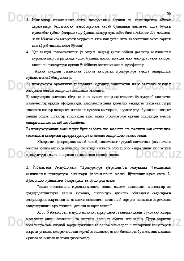 3. Мансабдор   шахсларнинг   сохта   маълумотлар   бериши   ва   ишонтиришга   бўлган
ҳаракатлари   белгиланган   жавобгарликка   сабаб   бўлишини   англагач,   ишга   бўлган
муносабат тубдан ўзгаради (шу ўринда мазкур муносабат билан ЖКнинг 209-моддаси,
яъни  Мансаб  сохтакорлиги   моддасига   киритиладиган   янги  жавобгарлик   мезонларини
ҳам кўриб чиқиш лозим бўлади).
4. Ҳар   қандай   ривожланишни   ўз   олдига   мақсад   қилиб   қўйган   давлатда   белгиланган
кўрсаткичлар   тўғри   ҳамда   холис   бўлиши   лозим,   шундай   экан   мазкур   соҳани   назорат
қилишни прокуратура органи ўз бўйнига олиши мақсадга мувофиқдир.
Айнан   ҳуқуқий   статистика   бўйича   назоратни   прокуратура   амалга   оширишига
қуйидагича сабаблар мавжуд:
А)   прокуратура   органининг   республика   ҳудудида   қонунларни   ижро   этилиши   устидан
назоратни амалга оширишга ваколатли эканлиги;
Б)   қонунларни   қанчалик   тўғри   ва   аниқ   амалга   оширилаётганлиги   бу   ҳуқуқий   статистик
маълумотлар орқали ифодаланади, маълумотларнинг қанчалик ҳақиқатга тўғри ёки тўғри
эмаслиги мазкур назоратга эҳтиёжни вужудга келтиради, шунинг учун бу соҳани назорат
қилиш   бошқа   органлар   томонидан   эмас   айнан   прокуратура   органи   томонидан   амалга
оширилиши лозим деб ҳисоблайман;
В) прокуратуранинг жамиятдаги ўрни ва ўзига  хос таъсирга  эга эканлиги  ҳам статистика
соҳасидаги назоратни прокуратура органи амалга оширишини тақазо этади.
Юқоридаги   фикрлардан   келиб   чиқиб,   давлатнинг   ҳуқуқий   статистика   фаолиятини
назорат қилиш алоҳида йўналиш сифатида инобатга олинишини ҳамда унинг назоратини
прокуратура амалга ошириши кераклигини таклиф этаман.
2.   Ўзбекистон   Республикаси   “Прокуратура   тўғрисида”ги   қонуннинг   4-моддасида
белгиланган   прокуратура   органлари   фаолиятининг   асосий   йўналишларидан   бири   7-
йўналишни қуйидагича ўзгартириш  ва тўлдириш лозим:
“солиқ   интизомини   мустаҳкамлашга,   солиқ,   валюта   соҳасидаги   жиноятлар   ва
ҳуқуқбузарликларга   қарши   курашга,   шунингдек   қишлоқ   хўжалиги   соҳасидаги
қонунларни   ижросини   ва   давлатга   етказилган   иқтисодий   зарарни   қоплашга   қаратилган
қонунларнинг ижро этилиши устидан назорат қилиш”
Асос  Ўзбекистон Республикасининг аграр давлат эканлиги ҳамда бу соҳани юқори
масъулият   билан   бошқариш   ва   тартибга   солишга   бўлган   эхтиёждир.   Тўғри   биринчи
йўналишда   ҳам   умумий   тарзда   ҳокимлар   ва   бошқа   мансабдор   шахсларнинг   қонунларни
ижроси устидан назорат қилиши тартибга солинган, лекин бизнингча бу масалани алоҳида
ёритиш ва белгилаш лозим ҳисобланади. 86 