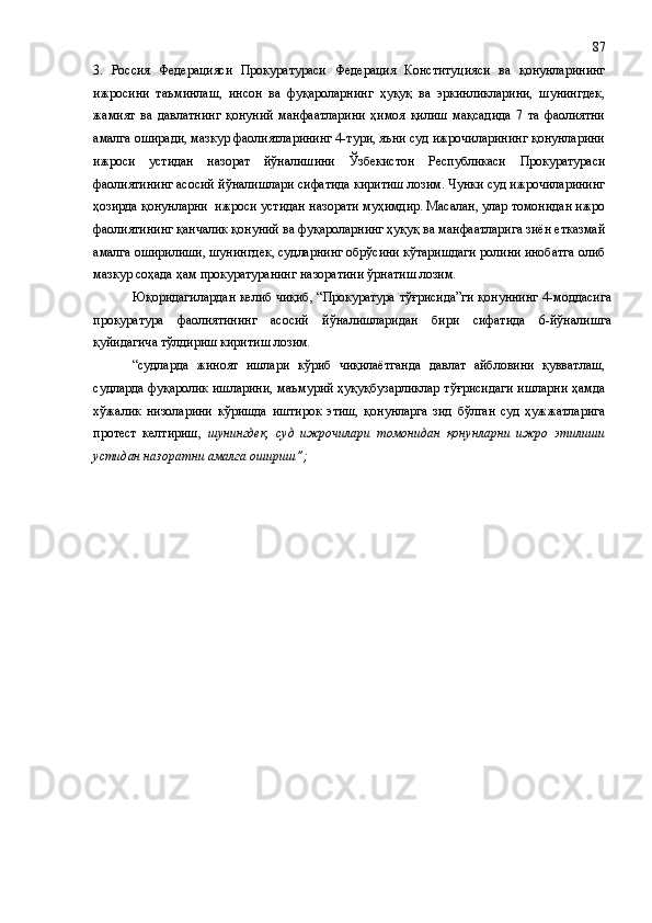 3.   Россия   Федерацияси   Прокуратураси   Федерация   Конституцияси   ва   қонунларининг
ижросини   таъминлаш,   инсон   ва   фуқароларнинг   ҳуқуқ   ва   эркинликларини,   шунингдек,
жамият   ва   давлатнинг   қонуний   манфаатларини   ҳимоя   қилиш   мақсадида   7   та   фаолиятни
амалга оширади, мазкур фаолиятларининг 4-тури, яъни суд ижрочиларининг қонунларини
ижроси   устидан   назорат   йўналишини   Ўзбекистон   Республикаси   Прокуратураси
фаолиятининг асосий йўналишлари сифатида киритиш лозим. Чунки суд ижрочиларининг
ҳозирда қонунларни  ижроси устидан назорати муҳимдир. Масалан, улар томонидан ижро
фаолиятининг қанчалик қонуний ва фуқароларнинг ҳуқуқ ва манфаатларига зиён етказмай
амалга оширилиши, шунингдек, судларнинг обрўсини кўтаришдаги ролини инобатга олиб
мазкур соҳада ҳам прокуратуранинг назоратини ўрнатиш лозим.
Юқоридагилардан келиб чиқиб, “Прокуратура тўғрисида”ги қонуннинг 4-моддасига
прокуратура   фаолиятининг   асосий   йўналишларидан   бири   сифатида   6-йўналишга
қуйидагича тўлдириш киритиш лозим.
“судларда   жиноят   ишлари   кўриб   чиқилаётганда   давлат   айбловини   қувватлаш,
судларда фуқаролик ишларини, маъмурий ҳуқуқбузарликлар тўғрисидаги ишларни ҳамда
хўжалик   низоларини   кўришда   иштирок   этиш,   қонунларга   зид   бўлган   суд   ҳужжатларига
протест   келтириш,   шунингдек,   суд   ижрочилари   томонидан   қонунларни   ижро   этилиши
устидан назоратни амалга ошириш”; 87 