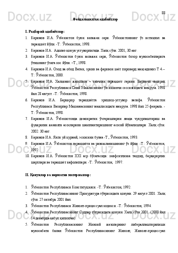 Фойдаланилган адабиётлар
I. Раҳбарий адабиётлар:
1. Каримов   И.А.   Ўзбекистон   буюк   келажак   сари.   Ўзбекистоннинг   ўз   истиқлол   ва
тараққиёт йўли. -Т.: Ўзбекистон, 1998. 
2. Каримов И.А.    Адолат-қонун устуворлигида. Халқ сўзи. 2001, 30 авг.
3. Каримов   И.А.   Ўзбекистон   буюк   келажак   сари,   Ўзбекистон   бозор   муносабатларига
ўтишнинг ўзига хос йўли. –Т., 1998. 
4. Каримов И.А. Озод ва обод Ватан, эркин ва фаровон ҳаёт пировард мақсадимиз Т 4.--
Т.: Ўзбекистон, 2000. 
5. Каримов   И.А.   Халқимиз   жипслиги   –   тинчлик   тараққиёт   гарови:   Биринчи   чақириқ
Ўзбекистон Республикаси Олий Мажлисининг ўн иккинчи сессиясидаги маъруза. 1998
йил 28 август. -Т.: Ўзбекистон, 1998.
6. Каримов   И.А.   Барқарор   тараққиётга   эришиш-устувор   вазифа.   Ўзбекистон
Республикаси Вазирлар Маҳкамасининг мажлисидаги маъруза. 1998 йил 25 февраль. -
Т.: Ўзбекистон, 1998.
7. Каримов   И.А.   Ўзбекистонда   демократик   ўзгаришларни   янада   чуқурлаштириш   ва
фуқаролик жамияти асосларини  шакллантиришнинг  асосий  йўналишлари    Халқ сўзи.
2002. 30 авг.
8. Каримов И.А. Янги уй қурмай, эскисини бузма -Т., Ўзбекистон, 1993.  
9. Каримов И.А. Ўзбекистон  тараққиёти  ва ривожланишининг  ўз йўли. -Т.: Ўзбекистон,
1992.
10. Каримов   И.А.   Ўзбекистон   ХХI   аср   бўсағасида:   хавфсизликка   таҳдид,   барқарорлик
шартлари ва тараққиёт кафолатлари. -Т.: Ўзбекистон,  1997. 
II . Қонунлар ва норматив материаллар :
1. Ўзбекистон Республикаси Конституцияси. -Т.: Ўзбекистон, 1992.
2. Ўзбекистон Республикасининг Прокуратура тўғрисидаги қонуни. 29 август 2001. Халқ
сўзи.  27 октябрь 2001 йил.
3. Ўзбекистон Республикаси Жиноят-процессуал кодекси. -Т.: Ўзбекистон, 1994.
4. Ўзбекистон Республикасининг Судлар тўғрисидаги қонуни. Халқ сўзи 2001 .  (2000 йил
14 декабрда қабул қилинган).
5. Ўзбекистон   Республикасининг   Жиноий   жазоларнинг   либераллаштирилиши
муносабати   билан   Ўзбекистон   Республикасининг   Жиноят,   Жиноят-процессуал 88 
