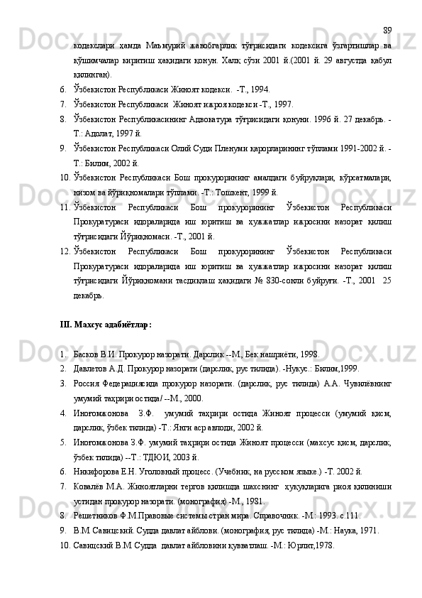 кодекслари   ҳамда   Маъмурий   жавобгарлик   тўғрисидаги   кодексига   ўзгартишлар   ва
қўшимчалар   киритиш   ҳақидаги   қонун.   Халқ   сўзи   2001   й.(2001   й.   29   августда   қабул
қилинган).
6. Ўзбекистон Республикаси Жиноят кодекси.  -Т., 1994. 
7. Ўзбекистон Республикаси  Жиноят ижроя кодекси -Т., 1997. 
8. Ўзбекистон  Республикасининг  Адвокатура  тўғрисидаги  қонуни. 1996 й. 27 декабрь. -
Т.: Адолат, 1997 й.
9. Ўзбекистон Республикаси Олий Суди Пленуми қарорларининг тўплами 1991-2002 й. -
Т.: Билим, 2002 й.
10. Ўзбекистон   Республикаси   Бош   прокурорининг   амалдаги   буйруқлари,   кўрсатмалари,
низом ва йўриқномалари тўплами. -Т.: Тошкент, 1999 й.
11. Ўзбекистон   Республикаси   Бош   прокурорининг   Ўзбекистон   Республикаси
Прокуратураси   идораларида   иш   юритиш   ва   ҳужжатлар   ижросини   назорат   қилиш
тўғрисидаги Йўриқномаси. -Т., 2001 й.
12. Ўзбекистон   Республикаси   Бош   прокурорининг   Ўзбекистон   Республикаси
Прокуратураси   идораларида   иш   юритиш   ва   ҳужжатлар   ижросини   назорат   қилиш
тўғрисидаги   Йўриқномани   тасдиқлаш   ҳақидаги   №   830-сонли   буйруғи.   -Т.,   2001     25
декабрь.
III . Махсус адабиётлар:
1. Басков В.И. Прокурор назорати .  Дарслик  - -М., Бек нашриёти, 1998.
2. Давлетов А.Д. Прокурор назорати (дарслик, рус тилида). -Нукус.: Билим,1999.
3. Россия   Федерациясида   прокурор   назорати.   (дарслик,   рус   тилида)   А.А.   Чувилёвнинг
умумий таҳрири остида/ --М., 2000.
4. Иноғомжонова     З.Ф.     умумий   таҳрири   остида   Жиноят   процесси   (умумий   қисм,
дарслик, ўзбек тилида) -Т.: Янги аср авлоди, 2002 й.
5. Иноғомжонова З.Ф. умумий таҳрири остида Жиноят процесси (махсус қисм, дарслик,
ўзбек тилида) --Т.: ТДЮИ, 2003 й.
6. Никифорова Е.Н. Уголовный процесс. (Учебник, на русском языке.) -Т. 2002 й.
7. Ковалёв   М.А.   Жиноятларни   тергов   қилишда   шахснинг     ҳуқуқларига   риоя   қилиниши
устидан прокурор назорати.  (монография) -М., 1981. 
8. Решетников Ф.М.Правовые системы стран мира. Справочник. -М.: 1993. с.111. 
9. В.М. Савицский. Судда давлат айблови. (монография, рус тилида) -М.: Наука, 1971.
10. Савицский В.М. Судда  давлат айбловини қувватлаш. -М.: Юрлит,1978. 89 