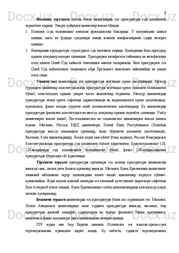 Иккинчи   гуруҳдаги   бошқа   баъзи   давлатларда   эса   прокуратура   суд   ҳокимияти
таркибига киради. Уларга қуйидаги давлатлар мисол бўлади: 
1. Испания   (суд   тизимининг   автоном   функциясини   бажаради.   У   қонунларни   ҳимоя
қилади,   шахс   ва   фуқаро   ҳуқуқлари   ҳамда   жамият   манфаатларини   судда   назорат
қилади).
2. Болгарияда прокуратура структураси суд тизимига киради. Болгарияда Бош прокурор
орқали қонунлар назорат қилинади. Прокурорни вазифасига тайинлаш ва вазифасидан
озод   қилиш   Олий   Суд   ҳайъати   томонидан   амалга   оширилади.   Бош   прокурорни   эса
Олий   Суд   ҳайъатининг   тақдимига   кўра   Президент   лавозимга   тайинлайди   ва   ундан
озод этади.
Учинчи   хил   давлатларда   эса   прокуратура   мустақил   орган   ҳисобланади.   Мазкур
гуруҳдаги давлатлар конституциясида прокуратура мустақил орган эканлиги белгиланган
бўлиб,   конституция   орқали   уларга   катта   ваколатлар   берилган.   Мазкур   давлатларда
прокуратура   ягона   орган   сифатида   ҳаракатланади   ва   марказлашган   орган   ҳисобланади,
шунингдек,   фақат   юқори   турувчи   олий   ҳокимиятгагина   ҳисобдордир.   Бу   давлатларда
прокуратура фаолияти конституция ва махсус қонунлар орқали тартибга солинади. Ушбу
давлатларга   мисол   қилиб,   Постсоциалистик   ва   социалистик   давлатларни   мисол   қилиш
мукин.   Масалан,   Россия,   МДҲ   давлатлари,   Хитой   Халқ   Республикаси   (Хитойда
прокуратура   махсус   мақомдаги   органдир,   яъни   тўртинчи   ҳокимият   ҳисобланади),
Вьетнам, Куба давлатларидир. Лекин шуни ҳам айтиб ўтиш керакки, Россия Федерацияси
Конституциясида   прокуратура   суд   ҳокимияти   бобига   киритилган.   Конституциянинг   118,
129-моддалари   суд   ҳокимиятига   бағишланган   бўлиб,   фақат   129-моддасидагина
прокуратура тўғрисида сўз юритилади.
Тўртинчи   турдаги   прокуратура   органлари   эса   аслида   прокуратура   мамлакатда
мавжуд эмас, лекин унга ўхшаш органлар мавжуд. Масалан, Буюк Британияда давлатнинг
оммавий   айбловини   зарур   ҳолатлардан   келиб   чиқиб   адвокатлар   корпуси   қўллаб-
қувватлайди. Жуда муҳим жиноий ишларда эса оммавий кузатувнинг директори сифатида
Бош Атторней юзага чиқади. Буюк Британиянинг собиқ колоннияларида ҳам мазкур ҳуқуқ
тизими ҳукмрондир. 
Бешинчи турдаги  давлатларда эса прокуратура ўзига хос қурилишга эга. Масалан,
Лотин   Америкаси   давлатларида   икки   турдаги   прокуратура   мавжуд,   масалан,   бир
прокуратура   жиноий   қидирув,   суриштирув   ва   тергов   фаолияти   билан   шуғулланса,
иккинчиси фақат қонунларга риоя қилинишини назорат қилади. 
XIV   aсрда   яна   бир   Европа   давлати   Испания г а   эса   жиноят-процессуал
тортишувчанлик   принципи   кириб   келди.   Бу   албатта ,   суддаги   тортишувчилик 9 