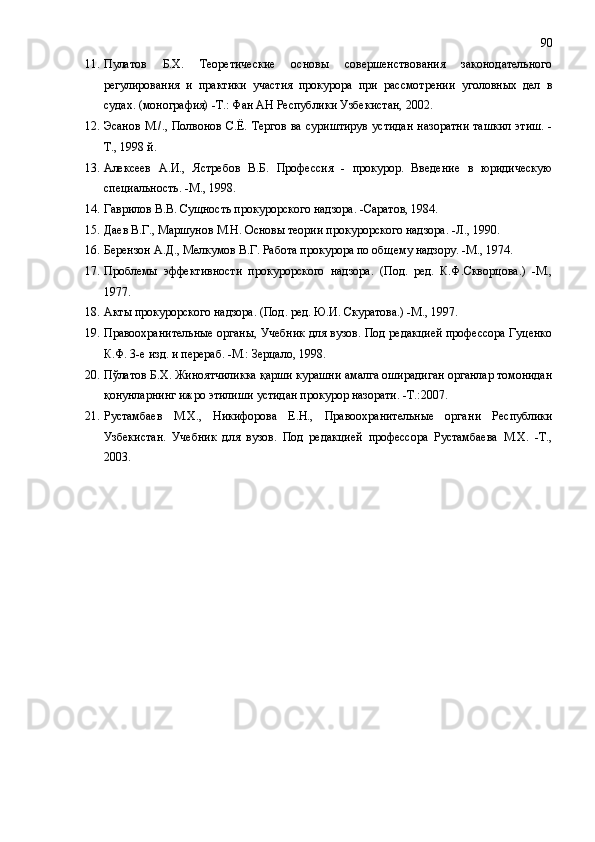 11. Пулатов   Б.Х.   Теоретические   основы   совершенствования   законодательного
регулирования   и   практики   участия   прокурора   при   рассмотрении   уголовных   дел   в
судах. (монография) -Т.: Фан АН Республики Узбекистан,   2002.
12. Эсанов  М./., Полвонов С.Ё. Тергов  ва суриштирув  устидан  назоратни  ташкил  этиш. -
Т., 1998 й.
13. Алексеев   А.И.,   Ястребов   В.Б.   Профессия   -   прокурор.   Введение   в   юридическую
специальность. -М., 1998. 
14. Гаврилов В.В. Сущность прокурорского надзора. -Саратов, 1984.  
15. Даев В.Г., Маршунов М.Н. Основы теории прокурорского надзора. -Л., 1990.
16. Берензон А.Д., Мелкумов В.Г. Работа прокурора по общему надзору. -М., 1974. 
17. Проблемы   эффективности   прокурорского   надзора.   (Под.   ред.   К.Ф.Скворцова.)   -М.,
1977. 
18. Акты прокурорского надзора. (Под. ред. Ю.И. Скуратова.) -М., 1997.  
19. Правоохранительные органы, Учебник для вузов. Под редакцией профессора Гуценко
К.Ф. 3-е изд. и перераб. -М.: Зерцало, 1998. 
20. Пўлатов Б.Х. Жиноятчиликка қарши курашни амалга оширадиган органлар томонидан
қонунларнинг ижро этилиши устидан прокурор назорати. -Т.:2007.
21. Рустамбаев   М.Х.,   Никифорова   Е.Н.,   Правоохранительные   орган и   Республики
Узбекистан.   Учебник   для   вузов.   Под   редакцией   профессора   Рустамбаева   М.Х.   -Т.,
2003 . 90 
