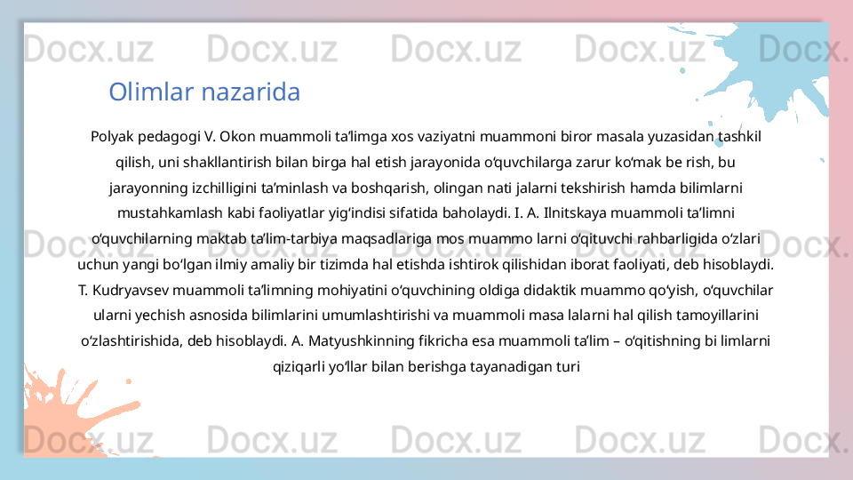 Polyak pedagogi V. Okon muammoli ta’limga xos vaziyatni muammoni biror masala yuzasidan tashkil 
qilish, uni shakllantirish bilan birga hal etish jarayonida o‘quvchilarga zarur ko‘mak be rish, bu 
jarayonning izchilligini ta’minlash va boshqarish, olingan nati jalarni tekshirish hamda bilimlarni 
mustahkamlash kabi faoliyatlar yig‘indisi sifatida baholaydi. I. A. Ilnitskaya muammoli ta’limni 
o‘quvchilarning maktab ta’lim-tarbiya maqsadlariga mos muammo larni o‘qituvchi rahbarligida o‘zlari 
uchun yangi bo‘lgan ilmiy amaliy bir tizimda hal etishda ishtirok qilishidan iborat faoliyati, deb hisoblaydi. 
T. Kudryavsev muammoli ta’limning mohiyatini o‘quvchining oldiga didaktik muammo qo‘yish, o‘quvchilar 
ularni yechish asnosida bilimlarini umumlashtirishi va muammoli masa lalarni hal qilish tamoyillarini 
o‘zlashtirishida, deb hisoblaydi. A. Matyushkinning fikricha esa muammoli ta’lim – o‘qitishning bi limlarni 
qiziqarli yo‘llar bilan berishga tayanadigan turiOlimlar nazarida  