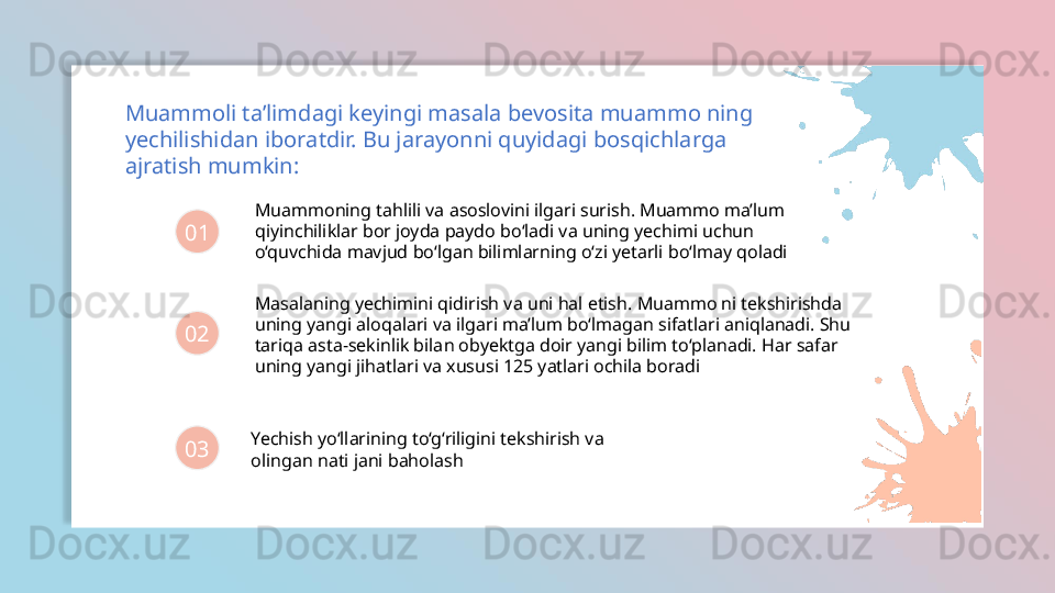 Muammoli ta’limdagi keyingi masala bevosita muammo ning 
yechilishidan iboratdir. Bu jarayonni quyidagi bosqichlarga 
ajratish mumkin:
01
02
03 Muammoning tahlili va asoslovini ilgari surish. Muammo ma’lum 
qiyinchiliklar bor joyda paydo bo‘ladi va uning yechimi uchun 
o‘quvchida mavjud bo‘lgan bilimlarning o‘zi yetarli bo‘lmay qoladi
Masalaning yechimini qidirish va uni hal etish. Muammo ni tekshirishda 
uning yangi aloqalari va ilgari ma’lum bo‘lmagan sifatlari aniqlanadi. Shu 
tariqa asta-sekinlik bilan obyektga doir yangi bilim to‘planadi. Har safar 
uning yangi jihatlari va xususi 125 yatlari ochila boradi
Yechish yo‘llarining to‘g‘riligini tekshirish va 
olingan nati jani baholash  