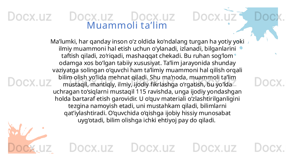Ma’lumki, har qanday inson o‘z oldida ko‘ndalang turgan ha yotiy yoki 
ilmiy muammoni hal etish uchun o‘ylanadi, izlanadi, bilganlarini 
taftish qiladi, zo‘riqadi, mashaqqat chekadi. Bu ruhan sog‘lom 
odamga xos bo‘lgan tabiiy xususiyat. Ta’lim jarayonida shunday 
vaziyatga solingan o‘quvchi ham ta’limiy muammoni hal qilish orqali 
bilim olish yo‘lida mehnat qiladi. Shu ma’noda, muammoli ta’lim 
mustaqil, mantiqiy, ilmiy, ijodiy fikrlashga o‘rgatish, bu yo‘lda 
uchragan to‘siqlarni mustaqil 115 ravishda, unga ijodiy yondashgan 
holda bartaraf etish garovidir. U o‘quv materiali o‘zlashtirilganligini 
tezgina namoyish etadi, uni mustahkam qiladi, bilimlarni 
qat’iylashtiradi. O‘quvchida o‘qishga ijobiy hissiy munosabat 
uyg‘otadi, bilim olishga ichki ehtiyoj pay do qiladi.  Muammoli t a’lim 