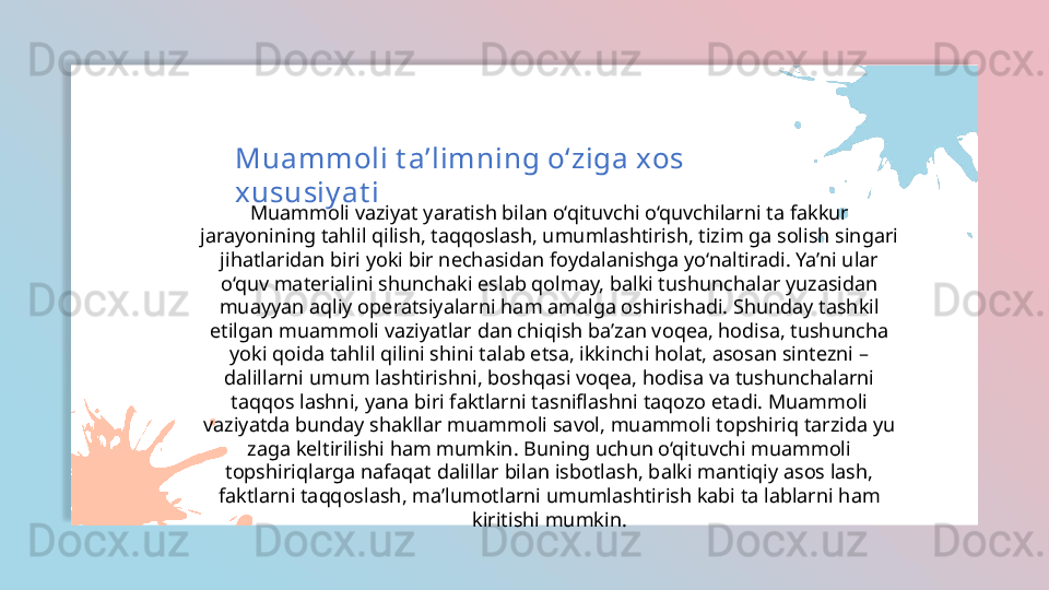Muammoli vaziyat yaratish bilan o‘qituvchi o‘quvchilarni ta fakkur 
jarayonining tahlil qilish, taqqoslash, umumlashtirish, tizim ga solish singari 
jihatlaridan biri yoki bir nechasidan foydalanishga yo‘naltiradi. Ya’ni ular 
o‘quv materialini shunchaki eslab qolmay, balki tushunchalar yuzasidan 
muayyan aqliy operatsiyalarni ham amalga oshirishadi. Shunday tashkil 
etilgan muammoli vaziyatlar dan chiqish ba’zan voqea, hodisa, tushuncha 
yoki qoida tahlil qilini shini talab etsa, ikkinchi holat, asosan sintezni – 
dalillarni umum lashtirishni, boshqasi voqea, hodisa va tushunchalarni 
taqqos lashni, yana biri faktlarni tasniflashni taqozo etadi. Muammoli 
vaziyatda bunday shakllar muammoli savol, muammoli topshiriq tarzida yu 
zaga keltirilishi ham mumkin. Buning uchun o‘qituvchi muammoli 
topshiriqlarga nafaqat dalillar bilan isbotlash, balki mantiqiy asos lash, 
faktlarni taqqoslash, ma’lumotlarni umumlashtirish kabi ta lablarni ham 
kiritishi mumkin.Muammoli t a’limning o‘ziga xos 
xususiy at i  