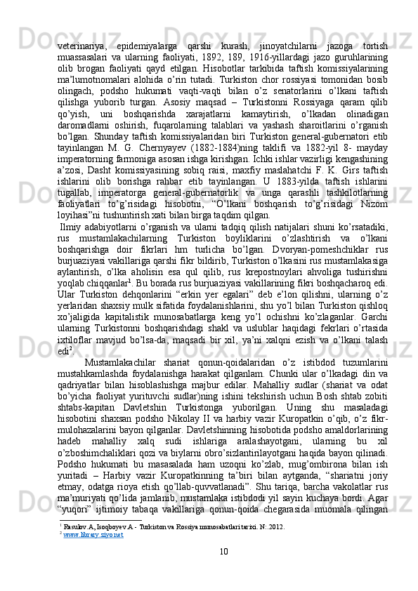 veterinariya,   epidemiyalarga   qarshi   kurash,   jinoyatchilarni   jazoga   tortish
muassasalari   va   ularning   faoliyati,   1892,   189,   1916-yillardagi   jazo   guruhlarining
olib   brogan   faoliyati   qayd   etilgan.   Hisobotlar   tarkibida   taftish   komissiyalarining
ma’lumotnomalari   alohida   o’rin   tutadi.   Turkiston   chor   rossiyasi   tomonidan   bosib
olingach,   podsho   hukumati   vaqti-vaqti   bilan   o’z   senatorlarini   o’lkani   taftish
qilishga   yuborib   turgan.   Asosiy   maqsad   –   Turkistonni   Rossiyaga   qaram   qilib
qo’yish,   uni   boshqarishda   xarajatlarni   kamaytirish,   o’lkadan   olinadigan
daromadlarni   oshirish,   fuqarolarning   talablari   va   yashash   sharoitlarini   o’rganish
bo’lgan.   Shunday   taftish   komissiyalaridan   biri   Turkiston   general-gubernatori   etib
tayinlangan   M.   G.   Chernyayev   (1882-1884)ning   taklifi   va   1882-yil   8-   mayday
imperatorning farmoniga asosan ishga kirishgan. Ichki ishlar vazirligi kengashining
a’zosi,   Dasht   komissiyasining   sobiq   raisi,   maxfiy   maslahatchi   F.   K.   Girs   taftish
ishlarini   olib   borishga   rahbar   etib   tayinlangan.   U   1883-yilda   taftish   ishlarini
tugallab,   imperatorga   general-gubernatorlik   va   unga   qarashli   tashkilotlarning
faoliyatlari   to’g’risidagi   hisobotni,   “O’lkani   boshqarish   to’g’risidagi   Nizom
loyihasi”ni tushuntirish xati bilan birga taqdim qilgan.
Ilmiy   adabiyotlarni   o’rganish   va   ularni   tadqiq   qilish   natijalari   shuni   ko’rsatadiki,
rus   mustamlakachilarning   Turkiston   boyliklarini   o’zlashtirish   va   o’lkani
boshqarishga   doir   fikrlari   hm   turlicha   bo’lgan.   Dvoryan-pomeshchiklar   rus
burjuaziyasi vakillariga qarshi fikr bildirib, Turkiston o’lkasini rus mustamlakasiga
aylantirish,   o’lka   aholisin   esa   qul   qilib,   rus   krepostnoylari   ahvoliga   tushirishni
yoqlab chiqqanlar 1
. Bu borada rus burjuaziyasi vakillarining fikri boshqacharoq edi.
Ular   Turkiston   dehqonlarini   “erkin   yer   egalari”   deb   e’lon   qilishni,   ularning   o’z
yerlaridan shaxsiy mulk sifatida foydalanishlarini, shu yo’l bilan Turkiston qishloq
xo’jaligida   kapitalistik   munosabatlarga   keng   yo’l   ochishni   ko’zlaganlar.   Garchi
ularning   Turkistonni   boshqarishdagi   shakl   va   uslublar   haqidagi   fekrlari   o’rtasida
ixtiloflar   mavjud   bo’lsa-da,   maqsadi   bir   xil,   ya’ni   xalqni   ezish   va   o’lkani   talash
edi 2
.
Mustamlakachilar   shariat   qonun-qoidalaridan   o’z   istibdod   tuzumlarini
mustahkamlashda   foydalanishga   harakat   qilganlam.   Chunki   ular   o’lkadagi   din   va
qadriyatlar   bilan   hisoblashishga   majbur   edilar.   Mahalliy   sudlar   (shariat   va   odat
bo’yicha   faoliyat   yurituvchi   sudlar)ning   ishini   tekshirish   uchun   Bosh   shtab   zobiti
shtabs-kapitan   Davletshin   Turkistonga   yuborilgan.   Uning   shu   masaladagi
hisobotini   shaxsan   podsho   Nikolay   II   va   harbiy   vazir   Kuropatkin   o’qib,   o’z   fikr-
mulohazalarini bayon qilganlar. Davletshinning hisobotida podsho amaldorlarining
hadeb   mahalliy   xalq   sudi   ishlariga   aralashayotgani,   ularning   bu   xil
o’zboshimchaliklari qozi va biylarni obro’sizlantirilayotgani haqida bayon qilinadi.
Podsho   hukumati   bu   masasalada   ham   uzoqni   ko’zlab,   mug’ombirona   bilan   ish
yuritadi   –   Harbiy   vazir   Kuropatkinning   ta’biri   bilan   aytganda,   “shariatni   joriy
etmay,   odatga   rioya   etish   qo’llab-quvvatlanadi”.   Shu   tariqa,   barcha   vakolatlar   rus
ma’muriyati qo’lida jamlanib, mustamlaka istibdodi yil sayin kuchaya bordi. Agar
“yuqori”   ijtimoiy   tabaqa   vakillariga   qonun-qoida   chegarasida   muomala   qilingan
1
 Rasulov.A, Isoqboyev.A - Turkiston va Rossiya munosabatlari tarixi. N:.2012.
2
  www.library.ziyo.net
10 