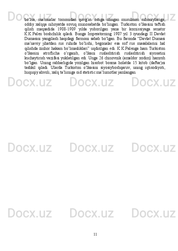 bo’lsa,   ma’murlar   tomonidan   quvg’in   ostiga   olingan   musulmon   ruhoniylariga,
oddiy   xalqqa   nihoyatda   sovuq   munosabatda   bo’lingan.   Turkiston   o’lkasini   taftish
qilish   maqsadida   1908-1909   yilda   yuborilgan   yana   bir   komissiyaga   senator
K.K.Palen   boshchilik   qiladi.   Bunga   Imperatorning   1907   yil   3   iyundagi   II   Davlat
Dumasini   yangilash   haqidagi   farmoni   sabab   bo’lgan.   Bu   faronda   “Davlat   Dumasi
ma’naviy   jihatdan   rus   ruhida   bo’lishi,   begonalar   esa   sof   rus   masalalarini   hal
qilishda   zinhor   hakam   bo’lmasliklari”   uqdirilgan   edi.  K.K.Palenga   ham   Turkiston
o’lkasini   atroflicha   o’rganib,   o’lkani   ruslashtirish   ruslashtirish   siyosatini
kuchaytirish vazifasi yuklatilgan edi. Unga 26 chinovnik (amaldor xodim) hamroh
bo’lgan.   Uning   rahbarligida   yozilgan   hisobot   bosma   holatda   15   kitob   (daftar)ni
tashkil   qiladi.   Ularda   Turkiston   o’lkasini   siyosiyboshqaruv,   uning   iqtisodiyoti,
huquqiy ahvoli, xalq ta’limiga oid statistic ma’lumotlar jamlangan.
11 